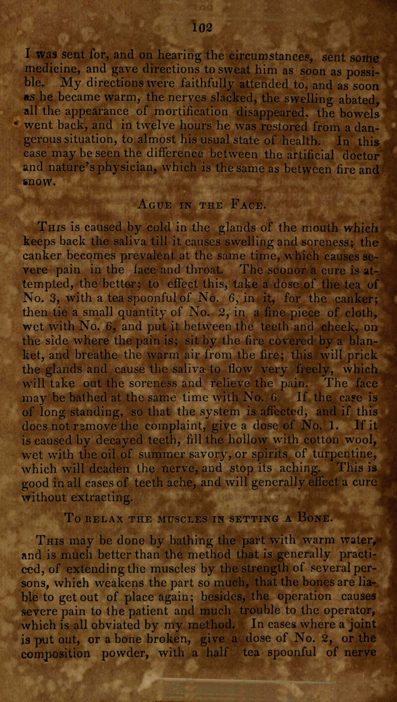 I was sent for, and on hearing the circumstances, sent some medicine, and gave directions to sweat him as soon as possi- ble. My directions were faithfully attended to, and as soon as he became warm, the nerves slacked, the swelling abated, all the appearance of mortification disappeared, the bowels went back, and in twelve hours he was restored from a dan- gerous situation, to almost his usual state of health. In this case may be seen the difference between the artificial doctor and nature's physician, which is the same as between fire and' snow. Ague in the Face. This is caused by cold in the glands of the mouth which keeps back the saliva till it causes swelling and soreness; the canker becomes prevalent at the same time, which causes se- vere pain in the lace and throat. The soonor a cure is at- tempted, the better; to effect this, take a dose of the tea of No. 3, with a tea spoonful of No. 6, in it, for the canker; then tie a small quantity of No. 2, in a fine piece of cloth, wet with No. 6, and put it between the teeth and cheek, on the side where the pain is; sit by the fire covered by a blan- ket, and breathe the warm air from the fire; this will prick the glands and cause the saliva to flow very freely, which will take out the soreness and relieve the pain. The face may be bathed at the same time with No. 6. If the ca?e is of long standing, so that the system is affected, and if this does not rsmove the complaint, give a dose of No. 1. If it is caused by decayed teeth, fill the hollow with cotton wool, wet with the oil of summer savory, or spirits of turpentine, which will deaden the nerve, and stop its aching. This is good in all cases of teeth ache, and will generally effect a cure{ without extracting. To RELAX THE MUSCLES IN SETTING A BoNE. This may be done by bathing the part with wrarm water,* and is much better than the method that is generally practi- ced, of extending the muscles by the strength of several per- sons, which weakens the part so much, that the bones are lia- ble to get out of place again; besides, the operation causes severe pain to the patient and much trouble to the operator, which is all obviated by my method. In cases where a joint is put out, or a bone broken, give a dose of No. 2, or the composition powder, with a half tea spoonful of nerve