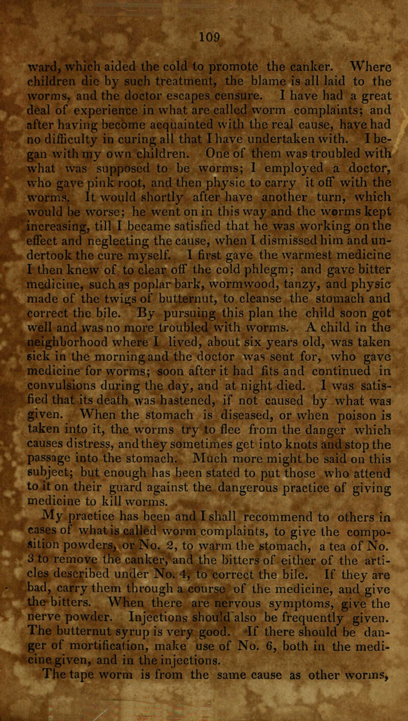 ward, which aided the cold lo promote the canker. Where children die by such treatment, the blame is all laid to the worms, and the doctor escapes censure. I have had a great deal of experience in what are called worm complaints; and after having become acquainted with the real cause, have had no difficulty in curing all that I have undertaken with. I be- gan with my own children. One of them was troubled with what was supposed to be worms; 1 employed a doctor, who gave pink root, and then physic to carry it off with the worms. It would shortly after have another turn, which would be worse; he went on in this way and the worms kept increasing, till I became satisfied that he was working on the effect and neglecting the cause, when I dismissed him and un- dertook the cure myself. 1 first gave the warmest medicine I then knew of to clear off the cold phlegm; and gave bitter medicine, such as poplar bark, wormwood, tanzy, and physic made of the twi^s of butternut, to cleanse the stomach and correct the bile. By pursuing this plan the child soon got well and was no more troubled with worms. A child in the neighborhood where I lived, about six years old, was taken eick in the morning and the doctor was sent for, who gave medicine for worms; soon after it had fits and continued in convulsions during the day, and at night died. 1 was satis- fied that its death was hastened, if not caused by what was given. When the stomach is diseased, or when poison is taken into it, the worms try to flee from the danger which causes distress, and they sometimes get into knots and stop the passage into the stomach. Much more might be said on this subject; but enough has been stated to put those who attend to it on their guard against the dangerous practice of giving medicine to kill worms. My practice has been and I shall recommend to others in cases of what is called worm complaints, to give the compo- sition powders, or No. 2, to warm the stomach, a tea of No. 3 to remove the canker, and the bitters of either of the arti- cles described under No. 4, to correct the bile. If they are bad, carry them through a course of the medicine, and give the bitters. When there are nervous symptoms, give the nerve powder. Injections shouldalso be frequently given. The butternut syrup is very good. If there should be dan- ger of mortification, make use of No. 6, both in the medi- cine given, and in the injections. The tape worm is from the same cause as other worms,