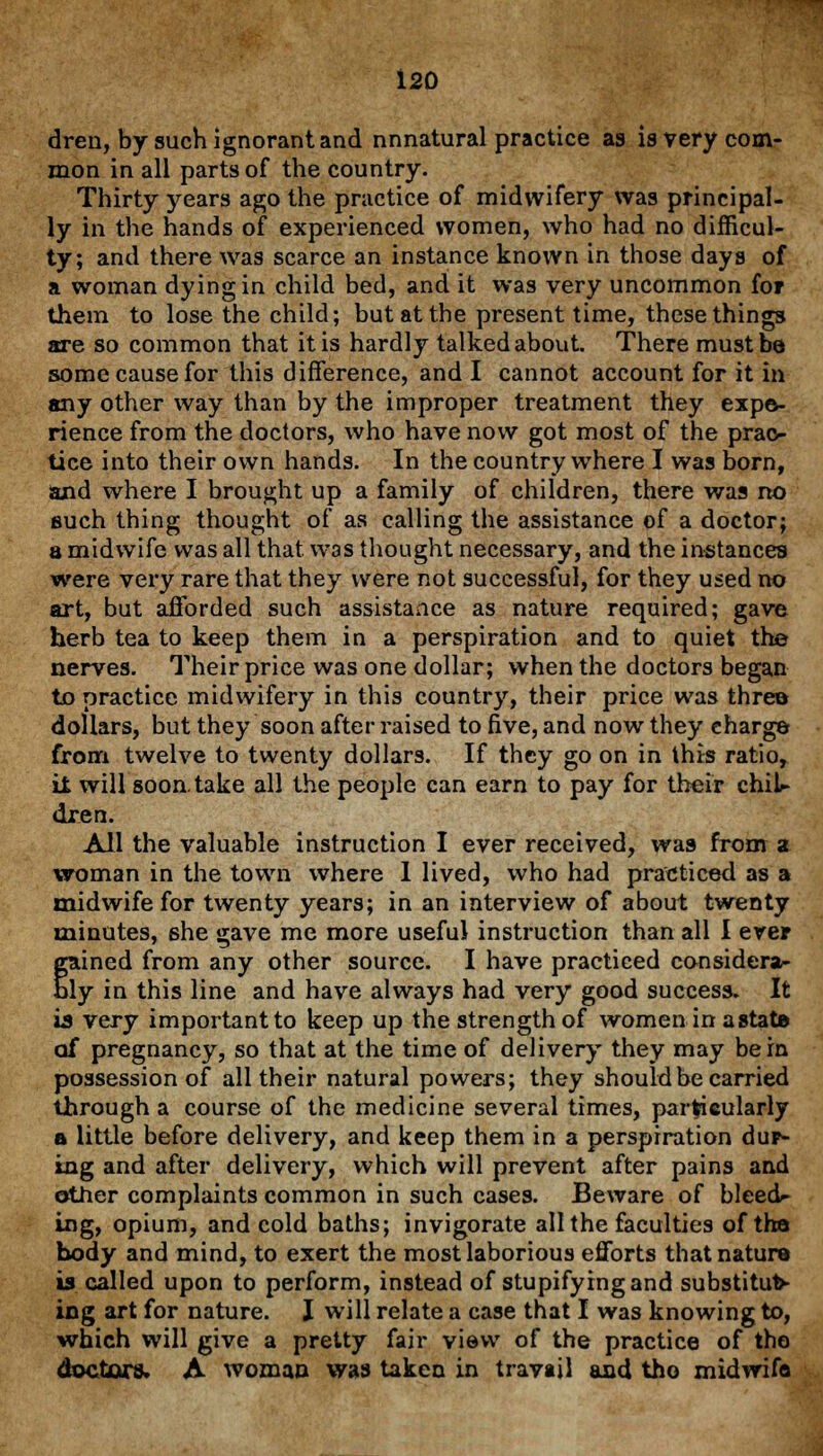 dren, by such ignorant and nnnatural practice as is very com- mon in all parts of the country. Thirty years ago the practice of midwifery was principal- ly in the hands of experienced women, who had no difficul- ty; and there was scarce an instance known in those days of a woman dying in child bed, and it was very uncommon for them to lose the child; but at the present time, these things are so common that it is hardly talked about. There must be some cause for this difference, and I cannot account for it in any other way than by the improper treatment they expe- rience from the doctors, who have now got most of the prac- tice into their own hands. In the country where I was born, and where I brought up a family of children, there was no such thing thought of as calling the assistance of a doctor; a midwife was all that was thought necessary, and the instances were very rare that they were not successful, for they used no art, but afforded such assistance as nature required; gave herb tea to keep them in a perspiration and to quiet the nerves. Their price was one dollar; when the doctors began to practice midwifery in this country, their price was three dollars, but they soon after raised to five, and now they charge from twelve to twenty dollars. If they go on in this ratio, it will soon, take all the people can earn to pay for their chil- dren. All the valuable instruction I ever received, was from a woman in the town where I lived, who had practiced as a midwife for twenty years; in an interview of about twenty minutes, she gave me more useful instruction than all I ever gained from any other source. I have practiced consider*- ly in this line and have always had very good success. It is very important to keep up the strength of women in a state of pregnancy, so that at the time of delivery they may be in possession of all their natural powers; they should be carried through a course of the medicine several times, particularly a little before delivery, and keep them in a perspiration dup- ing and after delivery, which will prevent after pains and other complaints common in such cases. Beware of bleed- ing, opium, and cold baths; invigorate all the faculties of the body and mind, to exert the most laborious efforts that nature is called upon to perform, instead of stupifyingand substitut- ing art for nature. J will relate a case that I was knowing to, which will give a pretty fair view of the practice of the doctors. A woman was taken in travail and tho midwifo