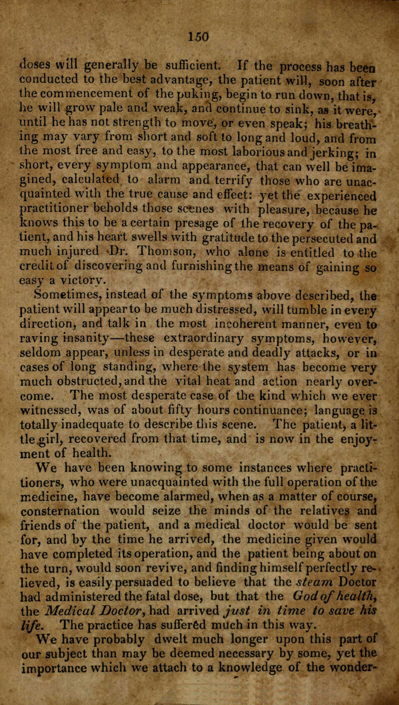 closes will generally be sufficient. If the process has been conducted to the best advantage, the patient will, soon after the commencement of the puking, begin to run down, that is he will grow pale and weak, and continue to sink, as it were, until he has not strength to move, or even speak; his breath- ing may vary from short and soft to long and loud, and from the most free and easy, to the most laborious and jerking; in short, every symptom and appearance, that can well be ima- gined, calculated to alarm and terrify those who are unac- quainted with the true cause and effect: yet the experienced practitioner beholds those scenes with pleasure, because he knows this to be a certain presage of the recovery of the pa- tient, and his heart swells with gratitude to the persecuted and much injured Dr. Thomson, who alone is entitled to the credit of discovering and furnishing the means of gaining so easy a victory. Sometimes, instead of the symptoms above described, the patient will appearto be much distressed, will tumble in every direction, and talk in the most incoherent manner, even to raving insanity—these extraordinary symptoms, however, seldom appear, unless in desperate and deadly attacks, or in cases of long standing, where the system has become very much obstructed, and the vital heat and action nearly over- come. The most desperate case of the kind which we ever witnessed, was of about fifty hours continuance; language i3 totally inadequate to describe this scene. The patient, a lit- tle .girl, recovered from that time, and is now in the enjoy- ment of health. We have been knowing to some instances where practi- tioners, who were unacquainted with the full operation of the medicine, have become alarmed, when as a matter of course, consternation would seize the minds of the relatives and friends of the patient, and a medical doctor would be sent for, and by the time he arrived, the medicine given would have completed its operation, and the patient being about on the turn, would soon revive, and finding himself perfectly re-' lieved, is easily persuaded to believe that the steam Doctor had administered the fatal dose, but that the God of health, the Medical Doctor, had arrived jvst in time to save his life. The practice has suffered much in this way. We have probably dwelt much longer upon this part of our subject than may be deemed necessary by some, yet the importance wThich we attach to a knowledge of the wonder-