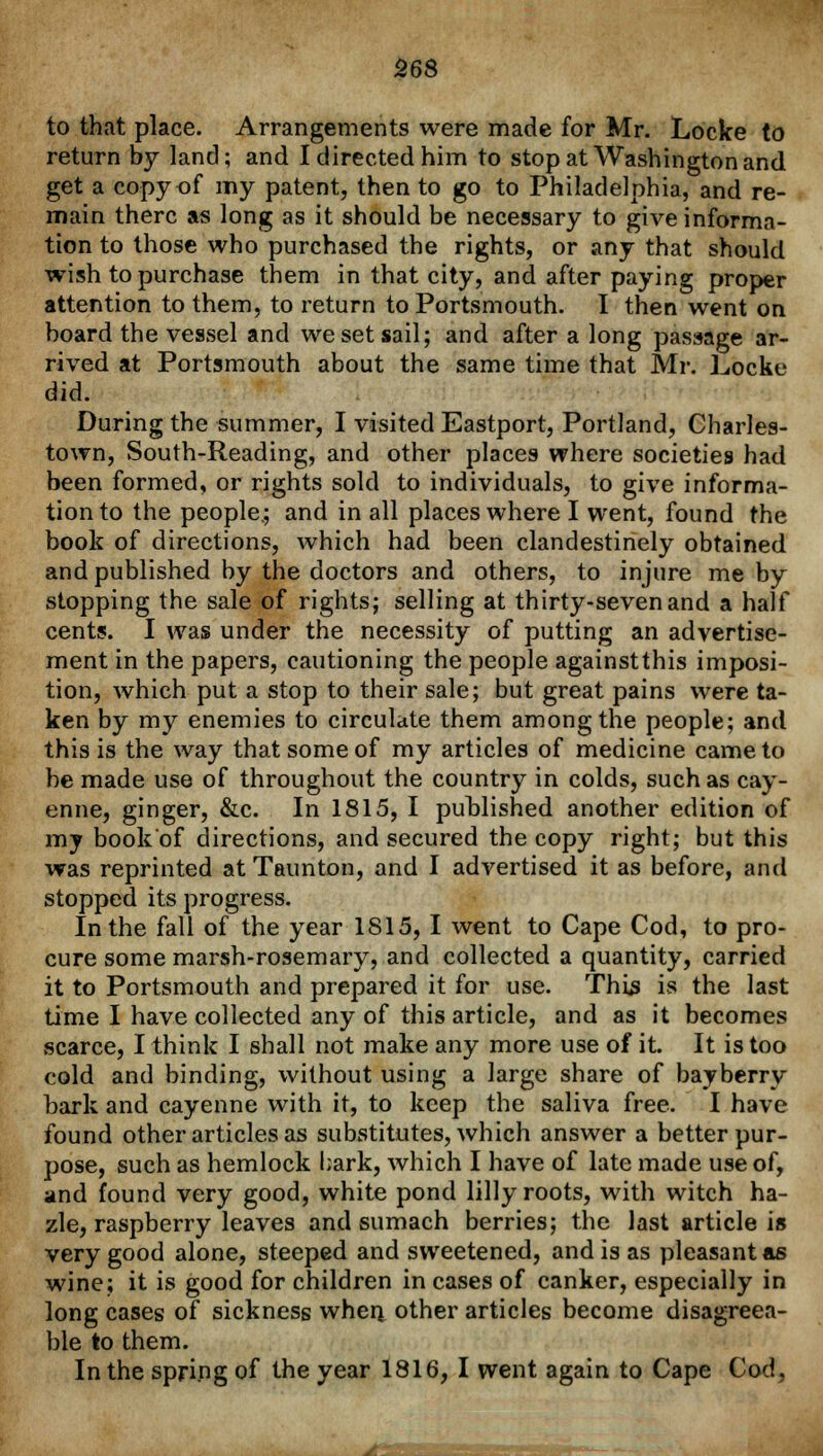 to that place. Arrangements were made for Mr. Locke to return by land; and I directed him to stop at Washington and get a copy of my patent, then to go to Philadelphia, and re- main there as long as it should be necessary to give informa- tion to those who purchased the rights, or any that should wish to purchase them in that city, and after paying proper attention to them, to return to Portsmouth. I then went on board the vessel and we set sail; and after a long passage ar- rived at Portsmouth about the same time that Mr. Locke did. During the summer, I visited Eastport, Portland, Charles- town, South-Reading, and other places where societies had been formed, or rights sold to individuals, to give informa- tion to the people.; and in all places where I went, found the book of directions, which had been clandestinely obtained and published by the doctors and others, to injure me by stopping the sale of rights; selling at thirty-seven and a half cents. I was under the necessity of putting an advertise- ment in the papers, cautioning the people againstthis imposi- tion, which put a stop to their sale; but great pains were ta- ken by my enemies to circulate them among the people; and this is the way that some of my articles of medicine came to be made use of throughout the country in colds, such as cay- enne, ginger, &c. In 1815, I published another edition of my book'of directions, and secured the copy right; but this was reprinted at Taunton, and I advertised it as before, and stopped its progress. In the fall of the year 1815, I went to Cape Cod, to pro- cure some marsh-rosemary, and collected a quantity, carried it to Portsmouth and prepared it for use. This is the last time I have collected any of this article, and as it becomes scarce, I think I shall not make any more use of it. It is too cold and binding, without using a large share of bayberry bark and cayenne with it, to keep the saliva free. I have found other articles as substitutes, which answer a better pur- pose, such as hemlock bark, which I have of late made use of, and found very good, white pond lilly roots, with witch ha- zle, raspberry leaves and sumach berries; the last article is very good alone, steeped and sweetened, and is as pleasant as wine; it is good for children in cases of canker, especially in long cases of sickness when, other articles become disagreea- ble to them. In the spring of the year 1816, I went again to Cape Cod, Jti
