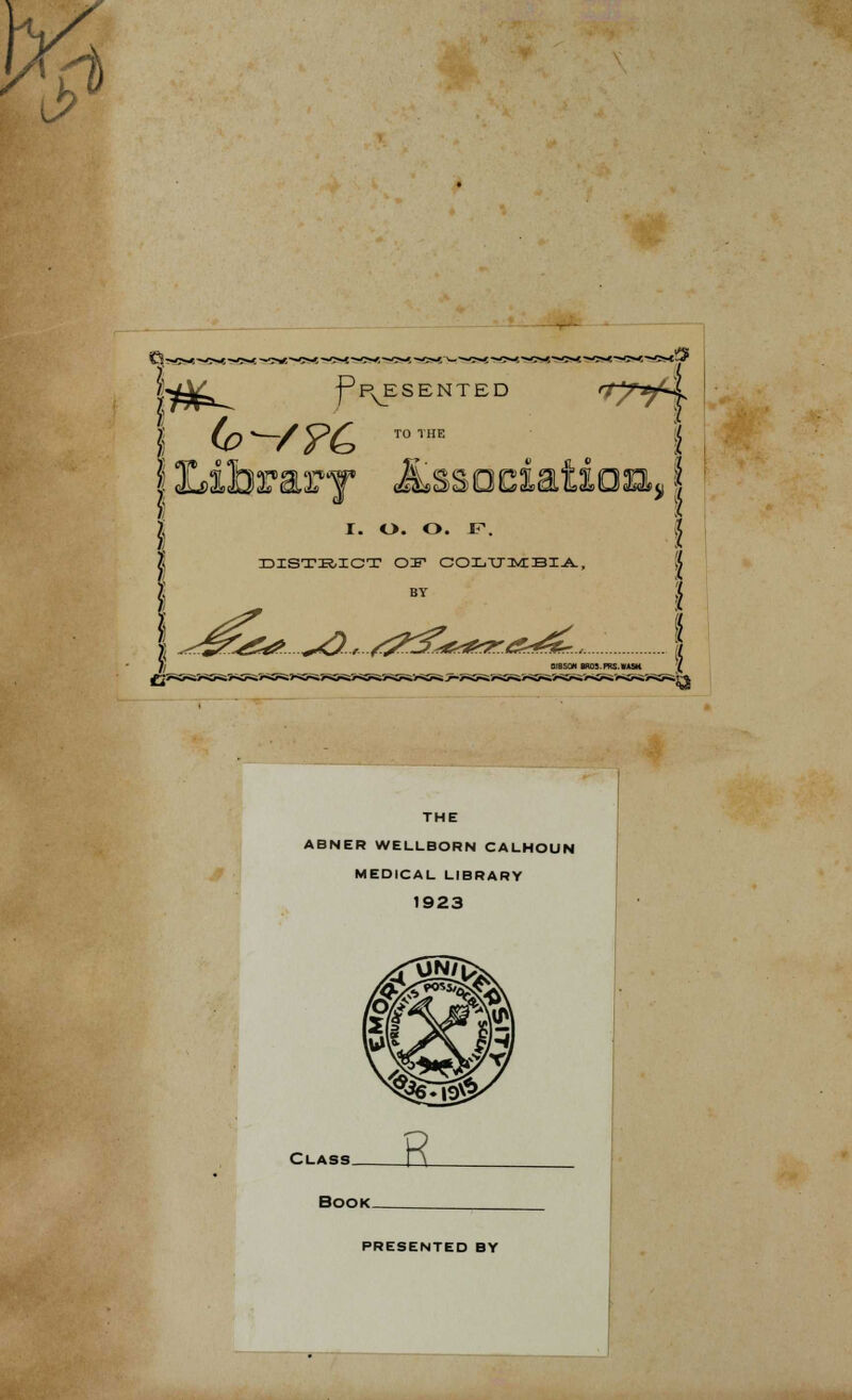 t» ■h \l&^ fpvESENTED *?yd TO THE I. O. O. F. DISTKICT OIF COLUMBIA, *^ ^r/5?3^&^ THE ABNER WELLBORN CALHOUN MEDICAL LIBRARY 1923 Class Book. PRESENTED BY