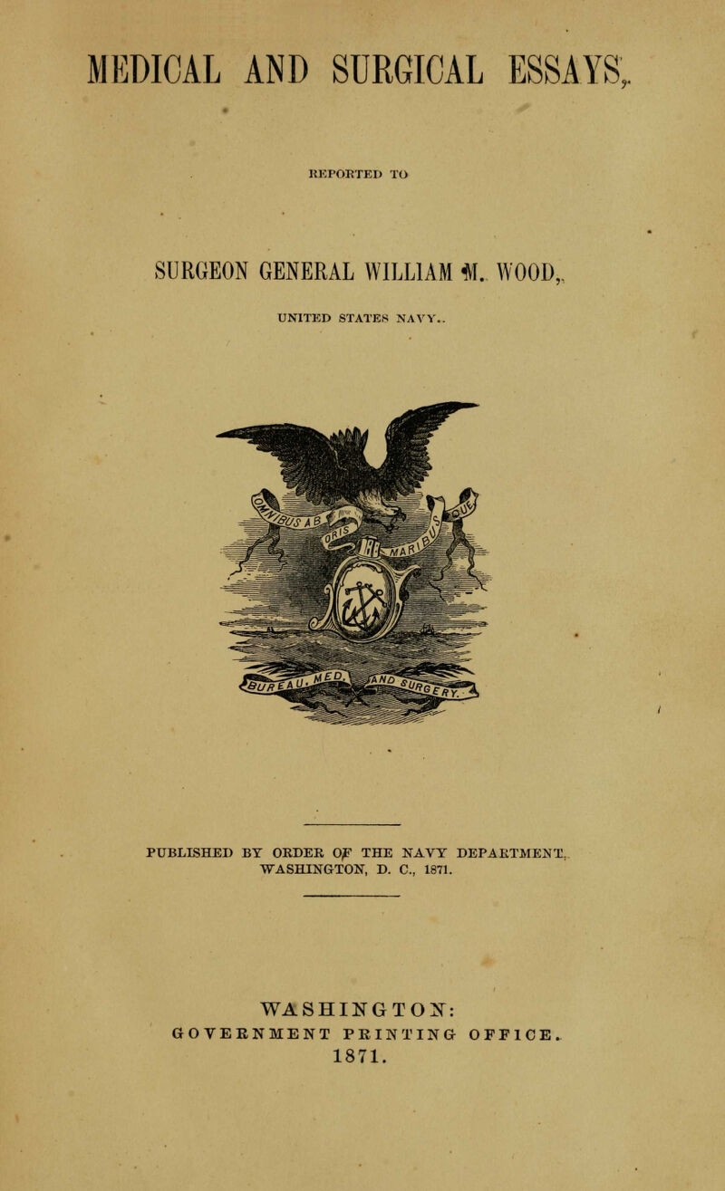 MEDICAL AND SURGICAL ESSAYS,. HEI'OHTED TO SURGEON GENERAL WILLIAM M. WOOD,. UNITED STATES NAVY. PUBLISHED BY ORDER 0^ THE NAVY DEPARTMENT, WASHINGTON, D. C, 1871. WASHINGTON: GOVERNMENT PRINTING OFFICE, 1871.