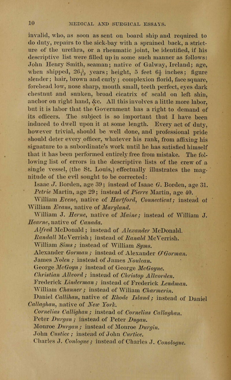 invalid, who, as soon as sent on board ship and required to do duty, repairs to the sick-bay with a sprained back, a strict- ure of the urethra, or a rheumatic joint, be identified, if his descriptive list were filled up in some such manner as follows: John Henry Smith, seaman; native of Galway, Ireland; age, when shipped, 20^ years; height, 5 feet 6J inches; figure slender; hair, brown and curly ; complexion florid, face square, forehead low, nose sharp, mouth small, teeth perfect, eyes dark chestnut aud sunken, broad cicatrix of scald on left shin, anchor on right hand, &c. All this involves a little more labor, but it is labor that the Government has a right to demand of its officers. The subject is so important that I have been induced to dwell upon it at some length. Every act of duty, however trivial, should be well done, and professional pride shoidd deter every officer, whatever bis rank, from affixing his signature to a subordinate's work until he has satisfied himself that it has been performed entirely free from mistake. The fol- lowing list of errors in the descriptive lists of the crew of a single vessel, (the St. Louis,) effectually illustrates the mag- nitude of the evil sought to be corrected: Isaac J. Borden, age 39; instead of Isaac G. Borden, age 31. Petrie Martin, age 29; instead of Pierre Martin, age 40. William Prene, native of Hartford, Connecticut; instead of William Pram, native of Maryland. William J. Heme, native of Maine; instead of William J. ffearne, native of Canada. Alfred McDonald; instead of Alexander McDonald. Randall McVerrish; instead of Ranald McVerrish. William Sims ; instead of William Syms. Alexander Gorman; instead of Alexander (PGorman. James Rolen ; instead of James Noulean. George McGoyn ; instead of George McGoyne. Christian Allvord ; instead of Christop Allvorden. Frederick Linderman ; instead of Frederick Lendman. William Channer; instead of Wiliam Charmerin. Daniel Callihan, native of Rhode Island; instead of Daniel Callaghan, native of New Tori: Cornelias Callighan ; instead of Cornelius Callaghan. Peter Durgan ; instead of Peter Dugan. Monroe Durgan ; instead of Monroe Durgin. John Custice ; instead of John Curtice. Charles J. Conlogue ; instead of Charles J. Conologue.