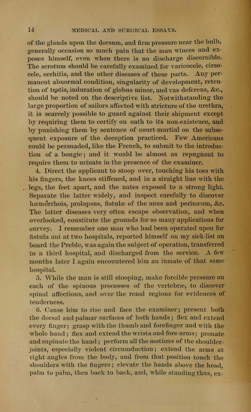 of the glands upon the dorsum, and firm pressure near the bulb, generally occasion so much pain that the man winces and ex- poses himself, even when there is no discharge discernible. The scrotum should be carefully examined for varicocele, cirso- cele, orchitis, and the other diseases of these parts. Any per- manent abnormal condition, singularity of development, reten- tion of testis, induration of globus minor, and vas deferens, &c, should be noted on the descriptive list. Notwithstanding the large proportion of sailors affected with stricture of the urethra, it is scarcely possible to guard against their shipment except by requiring them to certify on oath to its non-existence, and by punishing them by sentence of court-martial on the subse- quent exposure of the deception practiced. Few Americans could be persuaded, like the French, to submit to the introduc- tion of a bougie; and it would be almost as repugnant to require them to urinate in the presence of the examiner. •4. Direct the applicant to stoop over, touching his toes with his fingers, the knees stiffened, and in a straight line Avith the legs, the feet apart, and the nates exposed to a strong light. Separate the latter widely, and inspect carefully to discover luemorrhois, prolapsus, fistuhe of the anus and perinaeum, &c. The latter diseases very often escape observation, and when overlooked, constitute the grounds for so many applications for survey. I remember one man who had been operated upon for fistula ani at two hospitals, reported himself on my sick-list on board the Treble, was again the subject of operation, transferred to a third hospital, and discharged from the service. A few months later I again encountered him an inmate of that same hospital. 5. While the man is still stooping, make forcible pressure on each of the spinous processes of the vertebrae, to discover spinal affections, and over the renal regions for evidences of tenderness. G. Cause him to rise and face the examiner; present both the dorsal and palrnar surfaces of both hands; flex and extend every finger; grasp with the thumb and forefinger and with the whole hand; flex and extend the wrists and fore-arms; pronate and supinate the hand; perform all the motions of the shoulder- joints, especially violent circumduction; extend the arms at right angles from the body, and from that position touch the shoulders with the fingers ; elevate the hands above the head, palm to palm, then back to back, and, while standing thus, ex-