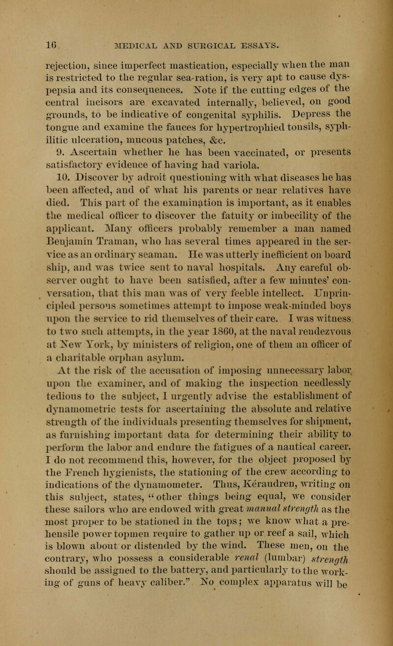 rejection, since imperfect mastication, especially when the man is restricted to the regular sea-ration, is very apt to cause dys- pepsia and its consequences. Note if the cutting edges of the central incisors are excavated internally, believed, on good grounds, to be indicative of congenital syphilis. Depress the tongue and examine the fauces for hypertrophied tonsils, syph- ilitic ulceration, mucous patches, &c. 9. Ascertain whether he has been vaccinated, or presents satisfactory evidence of having had variola. 10. Discover by adroit questioning with what diseases he has been affected, and of what his parents or near relatives have died. This part of the examination is important, as it enables the medical officer to discover the fatuity or imbecility of the applicant. Many officers probably remember a man named Benjamin Traman, who has several times appeared in the ser- vice as an ordinary seaman. lie was utterly inefficient on board ship, and was twice sent to naval hospitals. Any careful ob- server ought to have been satisfied, after a few minutes' con- versation, that this man was of very feeble intellect. Unprin- cipled persons sometimes attempt to impose weak-minded boys upon the service to rid themselves of their care. I was witness to two such attempts, in the year 1SG0, at the naval rendezvous at New York, by ministers of religion, one of them an officer of a charitable orphan asylum. At the risk of the accusation of imposing unnecessary labor upon the examiner, and of making the inspection needlessly tedious to the subject, I urgently advise the establishment of dynamometric tests for ascertaining the absolute and relative strength of the individuals presenting themselves for shipment, as furnishing important data for determining their ability to perform the labor and endure the fatigues of a nautical career. I do not recommend this, however, for the object proposed by the French hygienists, the stationing of the crew according to indications of the d3-uamometer. Thus, Keraudren, writing on this subject, states, other things being equal, we consider these sailors who are endowed with great manual strength as the most proper to be stationed in the tops; we know what a pre- hensile power topmen require to gather up or reef a sail, which is blown about or distended by the wind. These men, on the contrary, who possess a considerable renal (lumbar) strength should be assigned to the battery, and particularly to the work- ing of guns of heavy caliber. No complex apparatus will be