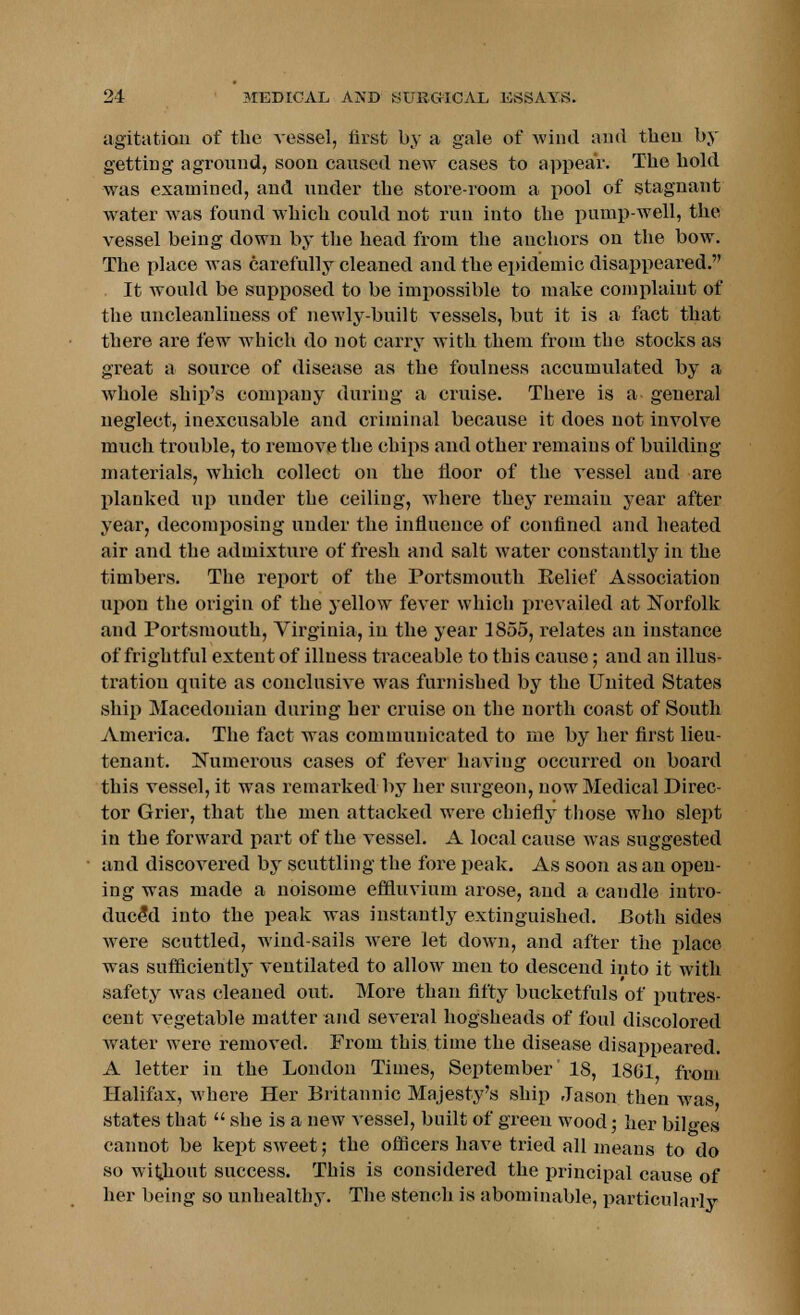 agitation of the vessel, first by a gale of wind and then by getting aground, soon caused new cases to appear. The bold was examined, and under the store-room a pool of stagnant water was found which could not run into the pump-well, the vessel being down by the head from the anchors on the bow. The place was carefully cleaned and the epidemic disappeared. It would be supposed to be impossible to make complaint of the uncleanliness of newly-built vessels, but it is a fact that there are few which do not carry with them from tbe stocks as great a source of disease as the foulness accumulated by a whole ship's company during a cruise. There is a general neglect, inexcusable and criminal because it does not involve much trouble, to remove the chips and other remains of building materials, which collect on the floor of the vessel and are planked up under the ceiling, where they remain year after year, decomposing under the influence of confined and heated air and the admixture of fresh and salt water constantly in the timbers. The report of tbe Portsmouth Belief Association upon the origin of the yellow fever which prevailed at Norfolk aud Portsmouth, Virginia, in the year 1855, relates an instance of frightful extent of illness traceable to this cause; and an illus- tration quite as conclusive was furnished by the United States ship Macedonian during her cruise on the north coast of South America. The fact was communicated to me by her first lieu- tenant. Numerous cases of fever having occurred on board this vessel, it was remarked by her surgeon, now Medical Direc- tor Grier, that the men attacked were chiefly those who slept in the forward part of the vessel. A local cause was suggested and discovered by scuttling the fore peak. As soon as an open- ing was made a noisome effluvium arose, and a caudle intro- duced into the peak was instantly extinguished. Both sides were scuttled, wind-sails were let down, and after the place was sufficiently ventilated to allow men to descend into it with safety was cleaned out. More than fifty bucketfuls of putres- cent vegetable matter and several hogsheads of foul discolored water were removed. From this time the disease disappeared. A letter in the London Times, September 18, 1861, from Halifax, where Her Britannic Majesty's ship Jason then was states that  she is a new vessel, built of green wood; her bilges cannot be kept sweet; the officers have tried all means to do so without success. This is considered the principal cause of her being so unhealthy. The stench is abominable, particularly