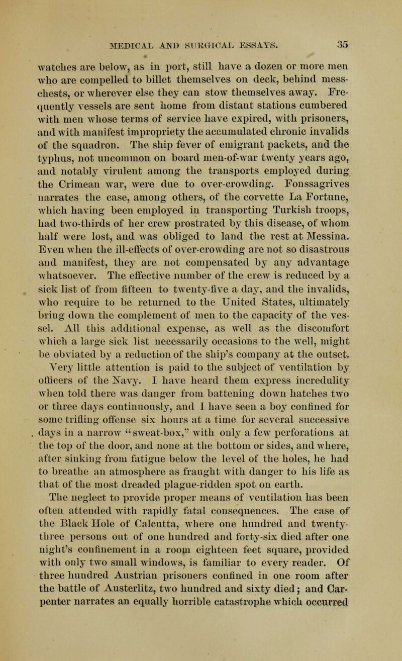 watches are below, as in port, still have a dozen or more men who are compelled to billet themselves on deck, behind mess- chests, or wherever else they can stow themselves away. Fre- quently vessels are sent home from distant stations cumbered with men whose terms of service have expired, with prisoners, and with manifest impropriety the accumulated chronic invalids of the squadron. The ship fever of emigrant packets, and the typhus, not uncommon on board men-of-war twenty years ago, and notably virulent among the transports employed during the Crimean war, were due to over-crowding. Fonssagrives narrates the case, among others, of the corvette La Fortune, which having been employed in transporting Turkish troops, had two-thirds of her crew prostrated by this disease, of whom half were lost, and was obliged to land the rest at Messina. Even when the ill-effects of over-crowding are not so disastrous and manifest, they are not compensated by any advantage whatsoever. The effective number of the crew is reduced by a sick list of from fifteen to twenty-five a day, and the invalids, who require to be returned to the United States, ultimately bring down the complement of men to the capacity of the ves- sel. All this additional expense, as well as the discomfort which a large sick list necessarily occasions to the well, might be obviated by a reduction of the ship's company at the outset. Very little attention is paid to the subject of ventilation by officers of the Sfavy. I have heard them express incredulity when told there was danger from battening down hatches two or three days continuously, and I have seen a boy confined for some trifling offense six hours at a time for several successive days in a narrow  sweat-box,'' with only a few perforations at the top of the door, and none at the bottom or sides, and where, after sinking from fatigue below the level of the holes, he had to breathe an atmosphere as fraught with danger to his life as that of the most dreaded plague-ridden spot on earth. The neglect to provide proper means of ventilation has been often attended with rapidly fatal consequences. The case of the Black Hole of Calcutta, where one hundred and twenty- three persons out of one hundred and forty-six died after one night's confinement in a room eighteen feet square, provided with only two small windows, is familiar to every reader. Of three hundred Austrian prisoners confined in one room after the battle of Austerlitz, two hundred and sixty died; and Car- penter narrates an equally horrible catastrophe which occurred