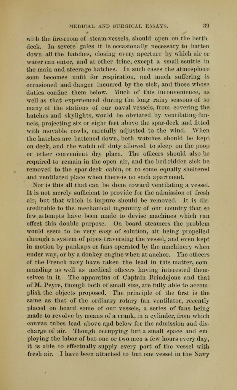 with the fire-room of steam-vessels, should open on the berth- deck. In severe gales it is occasionally necessary to batten down all the hatches, closing every aperture by which air or water can enter, and at other trine, except a small scuttle in the main and steerage hatches. In such cases the atmosphere soon becomes unfit for respiration, and much suffering is occasioned and danger incurred by the sick, and those whose duties confine them below. Much of this inconvenience, as well as that experienced during the long rainy seasons of so many of the stations of our naval vessels, from covering the hatches and skylights, would be obviated by ventilatiug-fun- nels, projecting six or eight feet above the spar-deck and fitted with movable cowls, carefully adjusted to the wind. When the hatches are battened down, both watches should be kept on deck, and the watch off duty allowed to sleep on the poop or other convenient dry place. The officers should also be required to remain in the open air, and the bed-ridden sick be removed to the spar-deck cabin, or to some equally sheltered and ventilated place when there-is no such apartment. Nor is this all that can be done toward ventilating a vessel. It is not merely sufficient to provide for the admission of fresh air, but that which is impure should be removed. It is dis- creditable to the mechanical ingenuity of our country that so few attempts have been made to devise machines which can effect this double purpose. On board steamers the problem would seem to be very easy of solution, air being propelled through a system of pipes traversing the vessel, and even kept in motion by punkaps or fans operated by the machinerj- when under way, or by a donkey-engine when at anchor. The officers of the French navy have taken the lead in this matter, com- manding as well as medical officers having interested them- selves in it. The apparatus of Captain Brindejonc and that of M. Peyre, though both of small size, are fully able to accom- plish the objects proposed. The principle of the first is the same as that of the ordinary rotary fan ventilator, recently placed on board some of our vessels, a series of fans being- made to revolve by means of a crank, in a cylinder, from which canvas tubes lead above and below for the admission and dis- charge of air. Though occupying but a small space and em- ploying the labor of but one or two men a few hours everyday, it is able to effectually supply every part of the vessel with fresh aii\ I have been attached to but one vessel in the Navy