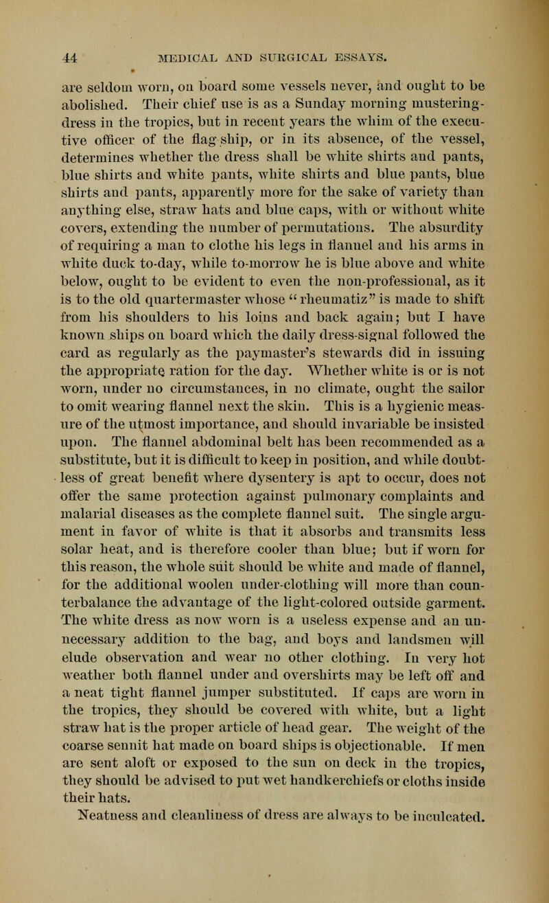 are seldom worn, on board some vessels never, and ought to be abolished. Their chief use is as a Sunday morning mustering- dress in the tropics, but in recent years the whim of the execu- tive officer of the flag ship, or in its absence, of the vessel, determines whether the dress shall be white shirts and pants, blue shirts and white pants, white shirts and blue pants, blue shirts and pants, apparently more for the sake of variety than anything else, straw hats and blue caps, with or without white covers, extending the number of permutations. The absurdity of requiring a man to clothe his legs in flanuel and his arms in white duck to-day, while to-morrow he is blue above and white below, ought to be evident to even the non-professional, as it is to the old quartermaster whose  rheumatiz is made to shift from his shoulders to his loins and back again; but I have known ships on board which the daily dress-signal followed the card as regularly as the paymaster's stewards did in issuing the appropriate ration for the day. Whether white is or is not worn, under no circumstances, in no climate, ought the sailor to omit wearing flannel next the skin. This is a hygienic meas- ure of the utmost importance, and should invariable be insisted upon. The flannel abdominal belt has been recommended as a substitute, but it is difficult to keep in position, and while doubt- less of great benefit where dysentery is apt to occur, does not offer the same protection against pulmonary complaints and malarial diseases as the complete flannel suit. The single argu- ment in favor of white is that it absorbs and transmits less solar heat, and is therefore cooler than blue; but if worn for this reason, the whole suit should be white and made of flannel, for the additional woolen under-clothing will more than coun- terbalance the advantage of the light-colored outside garment. The white dress as now worn is a useless expense and an un- necessary addition to the bag, and boys and landsmen will elude observation and wear no other clothing. In very hot weather both flannel under and overshirts may be left off and a neat tight flannel jumper substituted. If caps are worn in the tropics, they should be covered with white, but a light straw hat is the proper article of head gear. The weight of the coarse sennit hat made on board ships is objectionable. If men are sent aloft or exposed to the sun on deck in the tropics, they should be advised to put wet handkerchiefs or cloths inside their hats. Neatness and cleanliness of dress are always to be inculcated.