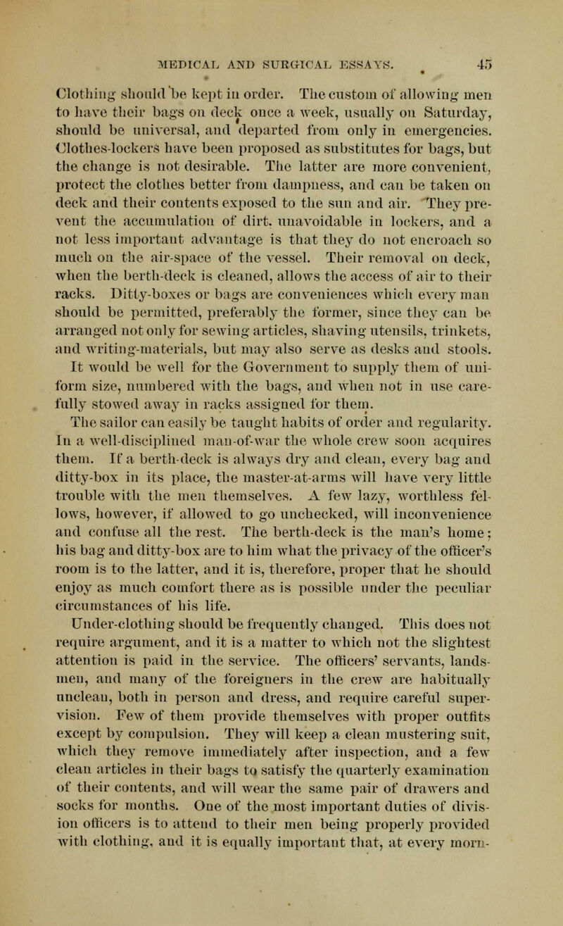 Clothing should be kept in order. The custom of allowing men to have their bags on deck once a Aveek, usually on Saturday, should be universal, and departed from only in emergencies. Clothes lockers have been proposed as substitutes for bags, but the change is not desirable. The latter are more convenient, protect the clothes better from dampness, and can be taken on deck and their contents exposed to the sun and air. They pre- vent the accumulation of dirt, unavoidable in lockers, and a not less important advantage is that they do not encroach so much on the air-space of the vessel. Their removal on deck, when the berth-deck is cleaned, allows the access of air to their racks. Ditty-boxes or bags are conveniences which every man should be permitted, preferably the former, siuce they can be arranged not only for sewing articles, shaving utensils, trinkets, and writing-materials, but may also serve as desks and stools. It would be well for the Government to supply them of uni- form size, numbered with the bags, and when not in use care- fully stowed away in racks assigned for them. The sailor can easily be taught habits of order and regularity. In a well-disciplined man-of-war the whole crew soon acquires them. If a berth-deck is always dry and clean, every bag and ditty-box in its place, the master-at-arms will have A7ery little trouble with the men themselves. A few lazy, worthless fel- lows, however, if allowed to go unchecked, will inconvenience and confuse all the rest. The berth-deck is the mau's home; his bag and ditty-box are to him what the privacy of the officer's room is to the latter, and it is, therefore, proper that he should enjoy as much comfort there as is possible under the peculiar circumstances of his life. Under-clothing should be frequently changed. This does not require argument, and it is a matter to which not the slightest attention is paid in the service. The officers' servants, lands- men-, and many of the foreigners in the crew are habitually unclean, both in person and dress, and require careful super- vision. Few of them provide themselves with proper outfits except by compulsion. They will keep a clean mustering suit, which they remove immediately after inspection, and a few clean articles in their bags to satisfy the quarterly examination of their contents, and will wear the same pair of drawers and socks for months. One of the most important duties of divis- ion officers is to attend to their men being properly provided with clothing, and it is equally important that, at every morn-