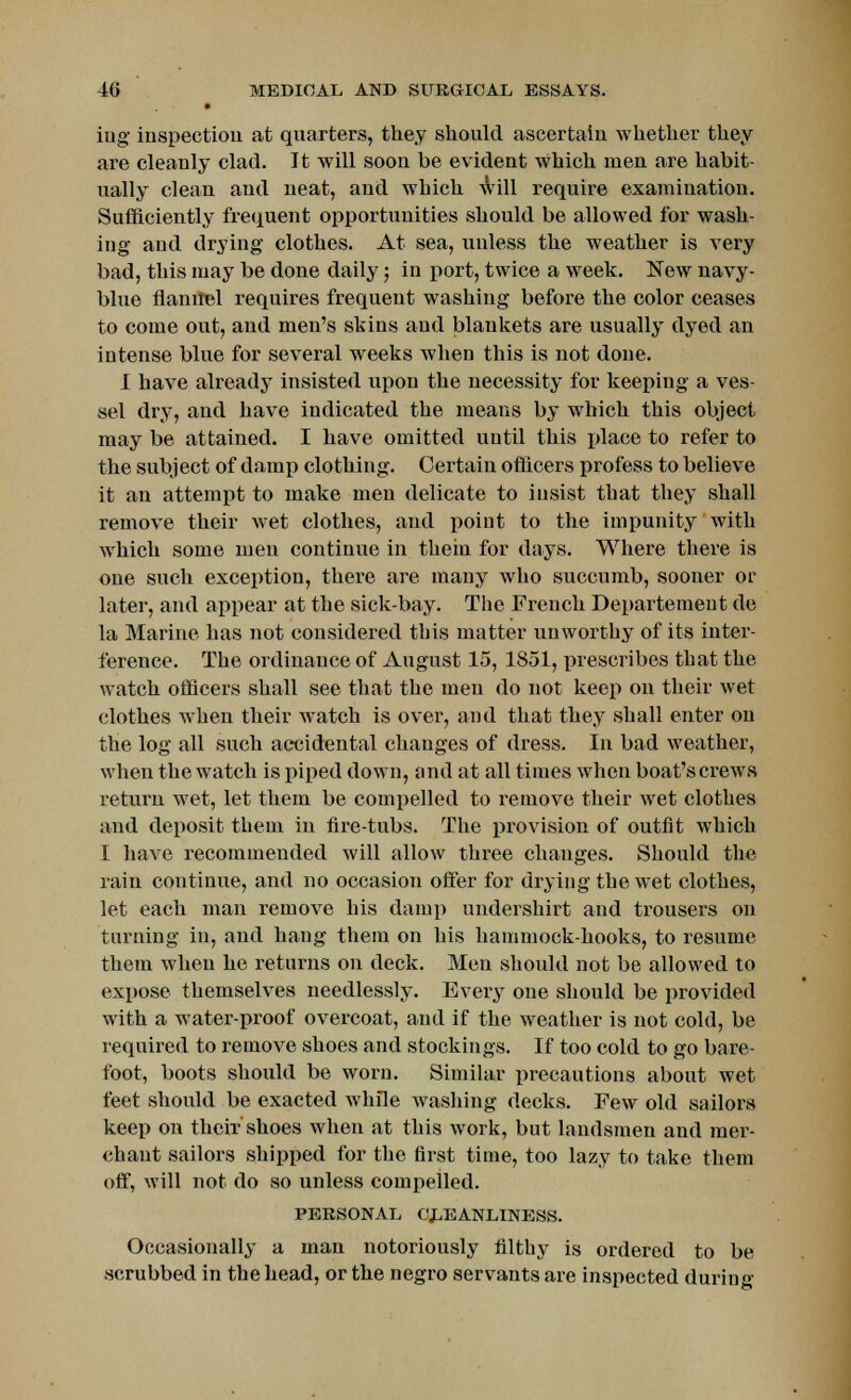 iug inspection at quarters, they should ascertain whether they are cleanly clad. It will soon be evident which men are habit- ually clean and neat, and which will require examination. Sufficiently frequent opportunities should be allowed for wash- ing and drying clothes. At sea, unless the weather is very bad, this may be done daily; in port, twice a week. New navy- blue flannel requires frequent washing before the color ceases to come out, and men's skins and blankets are usually dyed an intense blue for several weeks when this is not done. I have already insisted upon the necessity for keeping a ves- sel dry, and have indicated the means by which this object may be attained. I have omitted until this place to refer to the subject of damp clothing. Certain officers profess to believe it an attempt to make men delicate to insist that they .shall remove their wet clothes, and point to the impunity with which some men continue in thein for days. Where there is one such exception, there are many who succumb, sooner or later, and appear at the sick-bay. The French Departement de la Marine has not considered this matter unworthy of its inter- ference. The ordinance of August 15, 1851, prescribes that the watch officers shall see that the men do not keep on their wet clothes when their watch is over, and that they shall enter on the log all such accidental changes of dress. In bad weather, when the watch is piped down, and at all times when boat's crews return wet, let them be compelled to remove their wet clothes and deposit them in fire-tubs. The provision of outfit which I have recommended will allow three changes. Should the rain continue, and no occasion offer for drying the wet clothes, let each man remove his damp undershirt and trousers on turning in, and hang them on his hammock-hooks, to resume them when he returns on deck. Men should not be allowed to expose themselves needlessly. Every one should be provided with a water-proof overcoat, and if the weather is not cold, be required to remove shoes and stockings. If too cold to go bare- foot, boots should be worn. Similar precautions about wet feet should be exacted while washing decks. Few old sailors keep on their'shoes when at this work, but landsmen and mer- chant sailors shipped for the first time, too lazy to take them off, will not do so unless compelled. PERSONAL CLEANLINESS. Occasionally a man notoriously filthy is ordered to be scrubbed in the head, or the negro servants are inspected during