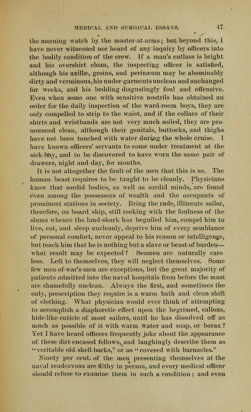 the morning watch by the master-at-arms; but beyond this, I have never witnessed nor heard of any inquiry by officers into the bodily condition of the crew. If a man's cutlass is bright and his overshirt clean, the inspecting officer is satisfied, although his axilla1, groins, and perinamm may be abominably dirty and verminous, his undergarments unclean and unchanged for weeks, and his bedding disgustingly foul and offensive. Even when some one with sensitive nostrils has obtained an' order for the daily inspection of the ward-room boys, they are only compelled to strip to the waist, and if the collars of their shirts and wristbands are not very much soiled, they are pro- nounced clean, although their genitals, buttocks, and thighs have not been touched with water during the whole cruise. I have known officers' servants to come under treatment at the sick-bay, and to be discovered to have worn the same pair of drawers, night and day, for months. It is not altogether the fault of the men that this is so. The human beast requires to be taught to be cleanly. Physicians know that sordid bodies, as well as sordid minds, are found even among the possessors of wealth and the occupants of prominent stations in society. Bring the rude, illiterate sailor, therefore, on board ship, still reeking with the foulness of the slums wheuce the land-shark has beguiled him, compel him to live, eat, and sleep uncleanly, deprive him of every semblance of personal comfort, never appeal to his reason or intelligence, but teach him that he is nothing but a slave or beast of burden— what result may be expected ? Seamen are naturally care- less. Left to themselves, they will neglect themselves. Some few men-of-war's-meu are exceptions, but the great majority of patients admitted into the naval hospitals from before the mast are shamefully unclean. Always the first, and sometimes the only, prescription they require is a warm bath and clean shift of clothing. What physician would ever think of attempting to accomplish a diaphoretic effect upon the begrimed, callous, hide-like cuticle of most sailors, until lie has dissolved off as much as possible of it with warm Water and soap, or borax? Yet I have heard officers frequently joke about the appearance of these dirt-encased fellows, and laughingly describe them as veritable old shell-barks, or as covered with barnacles.'' Ninety per cent, of the men presenting themselves at the naval rendezvous are filthy in person, and every medical officer should refuse to examine them in such a condition ; and even