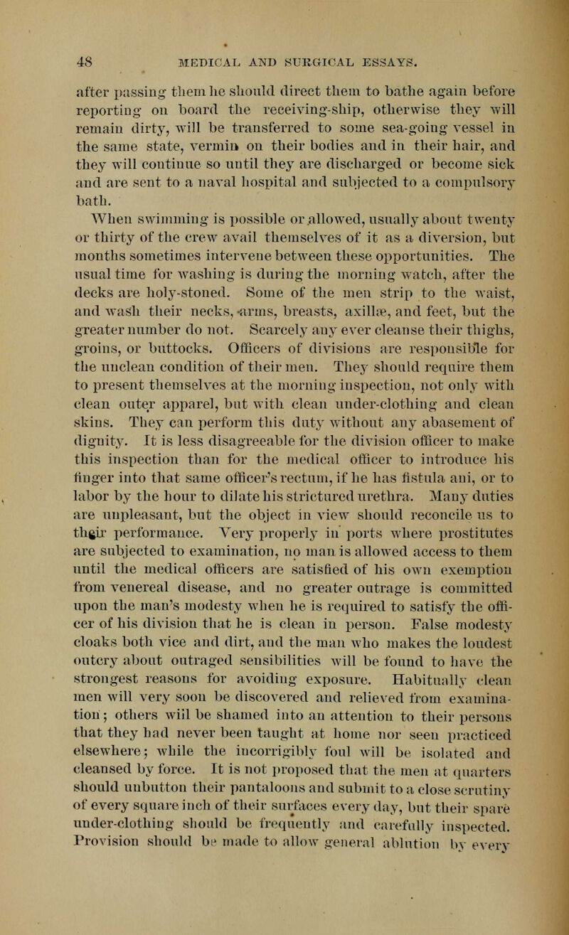 after passing them lie should direct them to bathe again before reporting on board the receiving-ship, otherwise they will remain dirty, will be transferred to some sea-going vessel in the same state, vermin on their bodies and in their hair, and they will continue so until they are discharged or become sick and are sent to a naval hospital and subjected to a compulsory bath. When swimming is possible or allowed, usually about twenty or thirty of the crew avail themselves of it as a diversion, but months sometimes intervene between these opportunities. The usual time for washing is during the morning watch, after the decks are holy-stoned. Some of the men strip to the waist, and wash their necks, -arms, breasts, axillae, and feet, but the greater number do not. Scarcely any ever cleanse their thighs, groins, or buttocks. Officers of divisions are responsible for the uuclean condition of their men. They should require them to present themselves at the morning inspection, not only with clean outer apparel, but with clean underclothing and clean skins. They can perform this duty without any abasement of dignity. It is less disagreeable for the division officer to make this inspection than for the medical officer to introduce his finger into that same officer's rectum, if he has fistula ani, or to labor by the hour to dilate his strictured urethra. Mauy duties are unpleasant, but the object in view should reconcile us to thgir performance. Very properly in ports where prostitutes are subjected to examination, no man is allowed access to them until the medical officers are satisfied of his own exemption from venereal disease, and no greater outrage is committed upon the man's modesty when he is required to satisfy the offi- cer of his division that he is clean in person. False modesty cloaks both vice and dirt, and the man who makes the loudest outcry about outraged sensibilities will be found to have the strongest reasons for avoiding exposure. Habitually clean men will very soon be discovered and relieved from examina- tion; others wiil be shamed into an attention to their persons that they had never been taught at home nor seen practiced elsewhere; while the incorrigibly foul will be isolated and cleansed by force. It is not proposed that the men at quarters should unbutton their pantaloons and submit to a close scrutiny of every square inch of their surfaces every day, but their spare underclothing should be frequently and carefully inspected. Provision should bi1 made to allow general ablution bv every