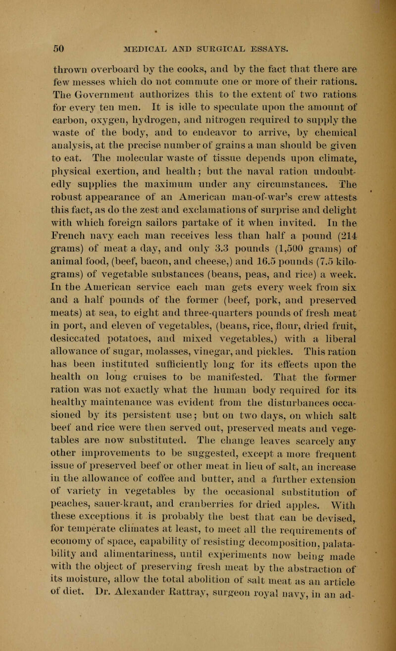 thrown overboard by the cooks, and by the fact that there are few messes which do not commute one or more of their rations. The Government authorizes this to the extent of two rations for every ten men. It is idle to speculate upon the amount of carbon, oxygen, hydrogen, and nitrogen required to supply the waste of the body, and to endeavor to arrive, by chemical analysis, at the precise number of grains a man should be given to eat. The molecular waste of tissue depends upon climate, physical exertion, and health; but the naval ration undoubt- edly supplies the maximum under any circumstances. The robust appearance of an American man-of-war's crew attests this fact, as do the zest and exclamations of surprise and delight with which foreign sailors partake of it when iuvited. In the French navy each man receives less than half a pound (214 grams) of meat a day, and only 3.3 pounds (1,500 grams) of animal food, (beef, bacon, and cheese,) and 1G.5 pounds (7.5 kilo- grams) of vegetable substances (beans, peas, and rice) a week. In the American service each man gets every week from six and a half pounds of the former (beef, pork, and preserved meats) at sea, to eight and three-quarters pounds of fresh meat in port, and eleven of vegetables, (beans, rice, flour, dried fruit, desiccated potatoes, and mixed vegetables,) with a liberal allowance of sugar, molasses, vinegar, and pickles. This ration has been instituted sufficiently long for its effects upon the health on long cruises to be manifested. That the former ration was not exactly what the human body required for its healthy maintenance was evident from the disturbances occa- sioned by its persistent use; but on two days, on which salt beef and rice were then served out, preserved meats and vege- tables are now substituted. The change leaves scarcely any other improvements to be suggested, except a more frequent issue of preserved beef or other meat in lieu of salt, an increase in the allowance of coffee and butter, and a further extension of variety in vegetables by the occasional substitution of peaches, sauer-kraut, and cranberries for dried apples. With these exceptions it is probably the best that can be devised, for temperate climates at least, to meet all the requirements of economy of space, capability of resisting decomposition, paya- bility and alimentariuess, until experiments now being made with the object of preserving fresh meat by the abstraction of its moisture, allow the total abolition of salt meat as an article of diet. Dr. Alexander Rattray, surgeon royal navy, in an ad-