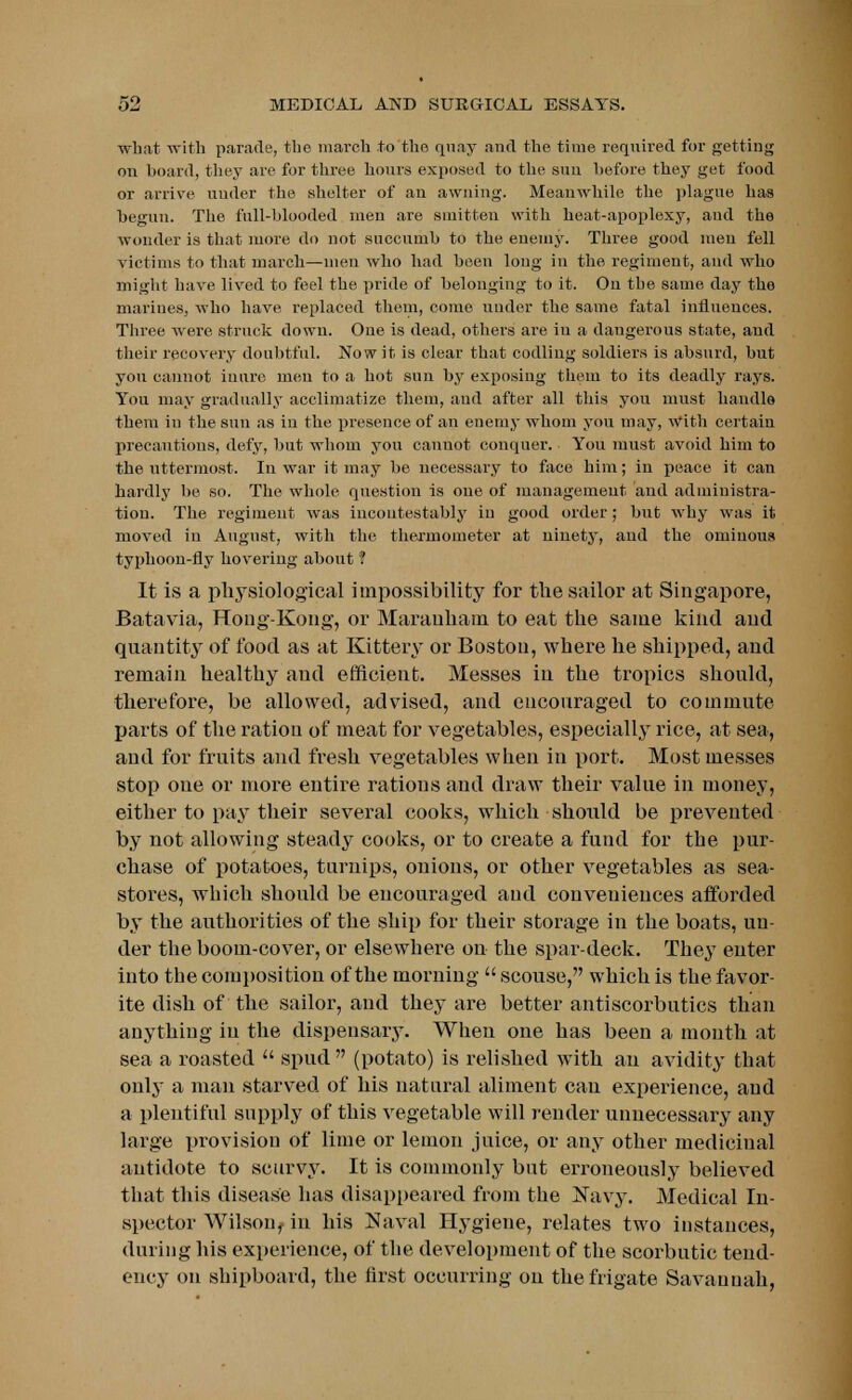 what with parade, the march to the quay and the time required for getting on board, they are for three hours exposed to the sun before they get food or arrive under the shelter of an awning. Meanwhile the plague has begun. The full-blooded men are smitten with heat-apoplexy, and the wonder is that more do not succumb to the enemy. Three good men fell victims to that march—men who had been long in the regiment, and who might have lived to feel the pride of belonging to it. On the same day the marines, who have replaced them, come under the same fatal influences. Three were struck down. One is dead, others are iu a dangerous state, and their recovery doubtful. Now it is clear that codling soldiers is absurd, but yon cannot inure men to a hot sun by exposing them to its deadly rays. You may gradually acclimatize them, and after all this you must handle them iu the sun as in the presence of an enemy whom you may, With certain precautious, defy, but whom you cannot conquer. You must avoid him to the uttermost. In war it may be necessary to face him; in peace it can hardly be so. The whole question is one of management and administra- tion. The regiment was incontestably in good order; but why was it moved in August, with the thermometer at ninety, and the ominous typhoon-fly hovering about ? It is a physiological impossibility for the sailor at Singapore, Batavia, Hong-Kong, or Marauham to eat the same kind and quantity of food as at Kittery or Boston, where he shipped, and remain healthy and efficient. Messes in the tropics should, therefore, be allowed, advised, and encouraged to commute parts of the ration of meat for vegetables, especially rice, at sea, and for fruits and fresh vegetables when in port. Most messes stop one or more entire rations and draw their value in money, either to pay their several cooks, which should be prevented by not allowing steady cooks, or to create a fund for the pur- chase of potatoes, turnips, onions, or other vegetables as sea- stores, which should be encouraged and conveniences afforded by the authorities of the ship for their storage in the boats, un- der the boom-cover, or elsewhere on the spar-deck. They enter into the composition of the morning  scouse, which is the favor- ite dish of the sailor, and they are better antiscorbutics than anything iu the dispensary. When one has been a month at sea a roasted  spud  (potato) is relished with an avidity that only a man starved of his natural aliment can experience, and a plentiful supply of this vegetable will render unnecessary any large pro vision of lime or lemon juice, or any other medicinal antidote to scurvy. It is commonly but erroneously believed that this disease has disappeared from the Navy. Medical In- spector Wilson, in his Naval Hygiene, relates two instances, during his experience, of the development of the scorbutic tend- ency on shipboard, the first occurring on the frigate Savannah,