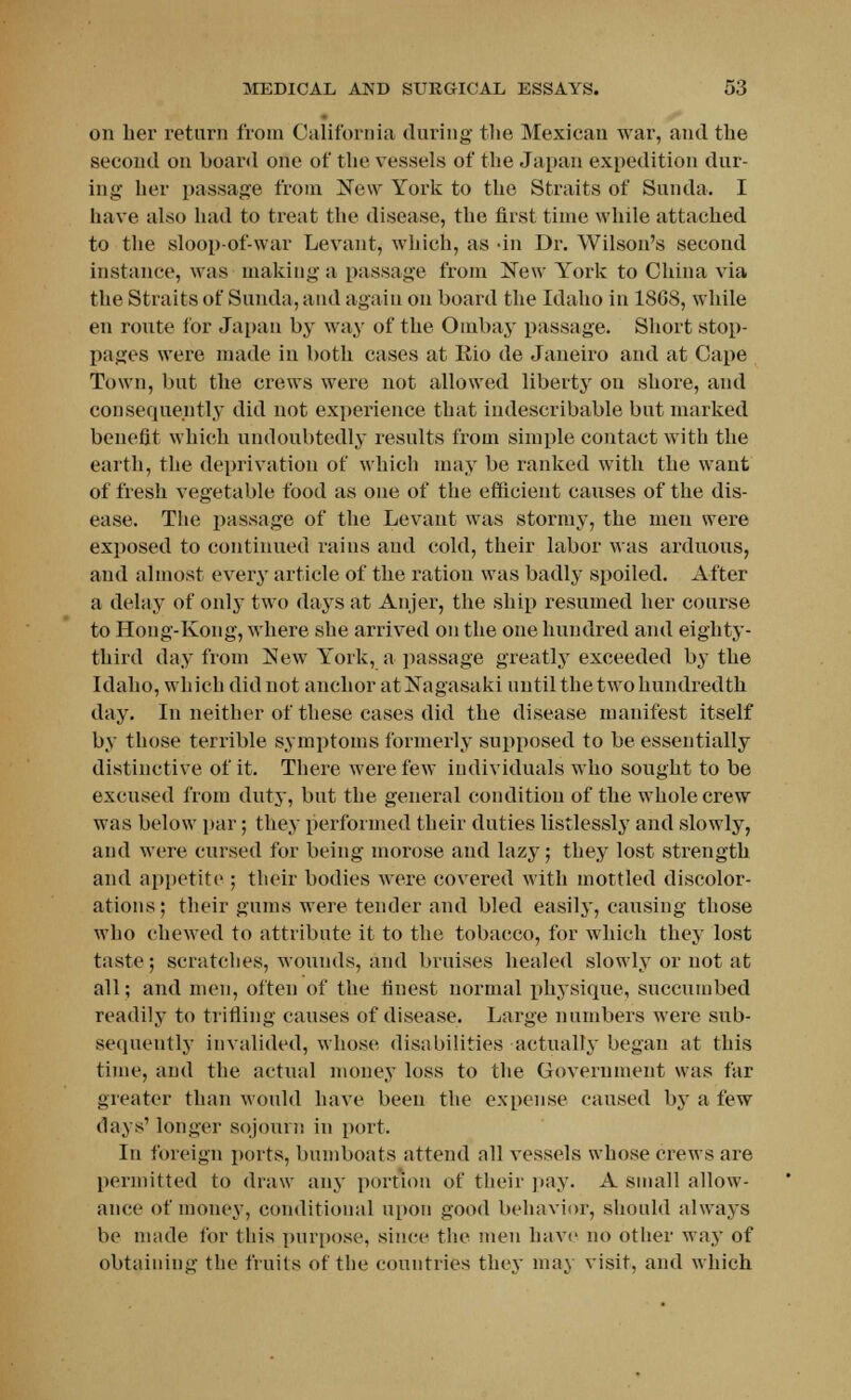 on her return from California during the Mexican war, and the second on board one of the vessels of the Japan expedition dur- ing her passage from New York to the Straits of Sunda. I have also had to treat the disease, the first time while attached to the sloop-of-war Levant, which, as -in Dr. Wilson's second instance, was making a passage from New York to China via the Straits of Sunda, and again on board the Idaho in 1868, while en route for Japan by way of the Ombay passage. Short stop- pages were made in both cases at Eio de Janeiro and at Cape Town, but the crews were not allowed liberty on shore, and consequently did not experience that indescribable but marked benefit which undoubtedly results from simple contact with the earth, the deprivation of which may be ranked with the want of fresh vegetable food as one of the efficient causes of the dis- ease. The passage of the Levant was stormy, the men were exposed to continued rains and cold, their labor was arduous, and almost every article of the ration was badly spoiled. After a delay of only two days at Anjer, the ship resumed her course to Hong-Kong, where she arrived on the one hundred and eighty- third day from New York, a passage greatly exceeded by the Idaho, which did not anchor at Nagasaki until the two hundredth day. In neither of these cases did the disease manifest itself by those terrible symptoms formerly supposed to be essentially distinctive of it. There were few individuals who sought to be excused from duty, but the general condition of the whole crew was below par; they performed their duties listlessly and slowly, and Mere cursed for being morose and lazy; they lost strength and appetite ; their bodies were covered with mottled discolor- ations; their gums were tender and bled easily, causing those who chewed to attribute it to the tobacco, for which they lost taste; scratches, woiinds, and bruises healed slowly or not at all; and men, often of the finest normal physique, succumbed readily to trifling causes of disease. Large numbers were sub- sequently invalided, whose disabilities actually began at this time, and the actual money loss to the Government was far greater than would have been the expense caused by a few days' longer sojourn in port. In foreign ports, bumboats attend all vessels whose crews are permitted to draw any portion of their pay. A small allow- ance of money, conditional upon good behavior, should always be made for this purpose, since the men have no other way of obtaining the fruits of the countries they may visit, and which