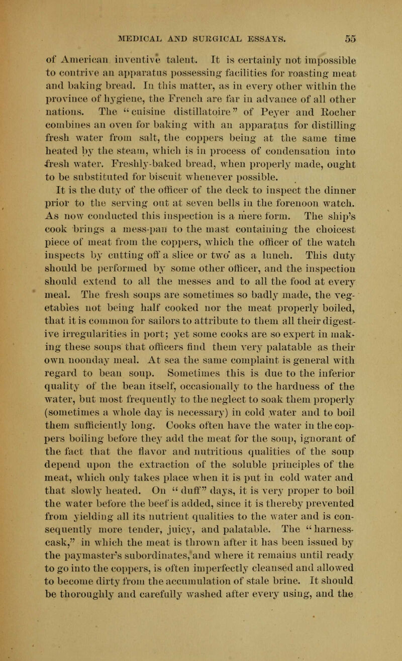 of American inventive talent. It is certainly not impossible to contrive an apparatus possessing facilities for roasting meat and baking bread. In this matter, as in every other within the province of hygiene, the French are far in advance of all other nations. The cuisine distillatqire of Peyer and Eocher combines an oven for baking with an apparatus for distilling fresh water from salt, the coppers being at the same time heated by the steam, winch is in process of condensation into fresh water. Freshly-baked bread, when properly made, ought to be substituted for biscuit whenever possible. It is the duty of the officer of the deck to inspect the dinner prior to the serving out at seven bells in the forenoon watch. As now conducted this inspection is a mere form. The ship's cook brings a mess-pan to the mast containing the choicest piece of meat from the coppers, which the officer of the watch inspects by cutting off a slice or two' as a lunch. This duty should be performed by some other officer, and the inspection should extend to all the messes and to all the food at every meal. The fresh soups are sometimes so badly made, the veg- etables not being half cooked nor the meat properly boiled, that it is common for sailors to attribute to them all their digest- ive irregularities in port; yet some cooks are so expert in mak- ing these soups that officers find them very palatable as their own noonday meal. At sea the same complaint is general with regard to bean soup. Sometimes this is due to the inferior quality of the beau itself, occasionally to the hardness of the water, but most frequently to the neglect to soak them properly (sometimes a whole day is necessary) in cold water and to boil them sufficiently long. Cooks often have the water in the cop- pers boiling before they add the meat for the soup, ignorant of the fact that the flavor and nutritious qualities of the soup depend upon the extraction of the soluble principles of the meat, which only takes place when it is put in cold water and that slowly heated. On  duff days, it is very proper to boil the water before the beef is added, since it is thereby prevented from yielding all its nutrient qualities to the water and is con- sequently more tender, juicy, and palatable. The harness- cask, in which the meat is thrown after it has been issued by the paymaster's subordinates, and where it remains until ready to go into the coppers, is often imperfectly cleansed and allowed to become dirty from the accumulation of stale brine. It should be thoroughly and carefully washed after every using, and the