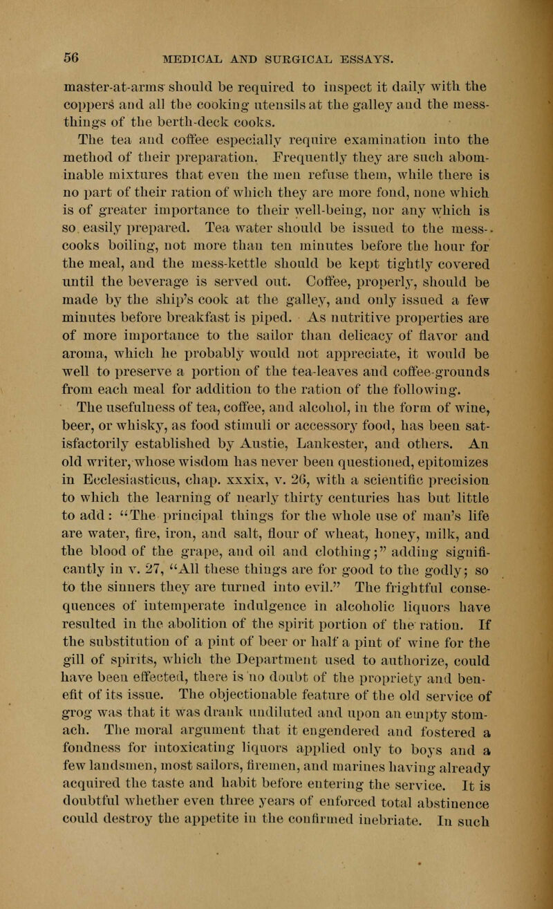 master-at-arms should be required to inspect it daily with the coppers and all the cooking utensils at the galley and the mess- things of the berth-deck cooks. The tea and coffee especially require examination into the method of their preparation. Frequently they are such abom- inable mixtures that even the men refuse them, while there is no part of their ration of which they are more fond, none which is of greater importance to their well-being, nor any which is so. easily prepared. Tea water should be issued to the mess-, cooks boiling, not more than ten minutes before the hour for the meal, and the mess-kettle should be kept tightly covered until the beverage is served out. Coffee, properly, should be made by the ship's cook at the galley, and only issued a few minutes before breakfast is piped. As nutritive properties are of more importance to the sailor than delicacy of flavor and aroma, which he probably would not appreciate, it would be well to preserve a portion of the tea-leaves and coffee-grounds from each meal for addition to the ration of the following. The usefulness of tea, coffee, and alcohol, in the form of wine, beer, or whisky, as food stimuli or accessory food, has been sat- isfactorily established by Austie, Lankester, and others. An old writer, whose wisdom has never been questioned, epitomizes in Ecclesiasticus, chap, xxxix, v. 20, with a scientific precision to which the learning of nearly thirty centuries has but little to add : ''The principal things for the whole use of man's life are water, fire, iron, and salt, flour of wheat, honey, milk, and the blood of the grape, and oil and clothing; adding signifi- cantly in v. 27, All these things are for good to the godly; so to the sinners they are turned into evil. The frightful conse- quences of intemperate indulgence in alcoholic liquors have resulted in the abolition of the spirit portion of the ration. If the substitution of a pint of beer or half a pint of wine for the gill of spirits, which the Department used to authorize, could have been effected, there is ho doubt of the propriety and ben- efit of its issue. The objectionable feature of the old service of grog was that it was drank undiluted and upon an empty stom- ach. The moral argument that it engendered and fostered a fondness for intoxicating liquors applied only to boys and a few landsmen, most sailors, firemen, and marines having already acquired the taste and habit before entering the service. It is doubtful whether even three years of enforced total abstinence could destroy the appetite in the confirmed inebriate. In such