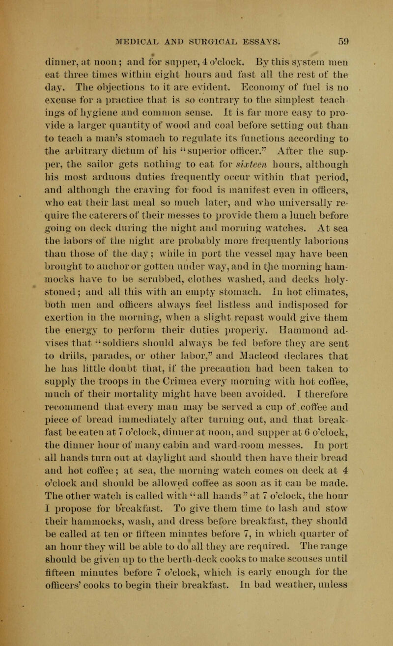 dinner, at noon ; and for supper, 4 o'clock. By this system men eat three times within eight hours and fast all the rest of the day. The objections to it are evident. Economy of fuel is no excuse for a practice that is so contrary to the simplest teach- ings of hygiene and common sense. It is far more easy to pro- vide a larger quantity of wood and coal before setting out than to teach a man's stomach to regulate its functions according to the arbitrary dictum of his superior officer. After the sup- per, the sailor gets nothing to eat for sixteen hours, although his most arduous duties frequently occur within that period, and although the craving for food is manifest even in officers, who eat their last meal so much later, and who universally re- quire the caterers of their messes to provide them a lunch before going on deck during the night and morning watches. At sea the labors of the night are probably more frequently laborious than those of the day; while in port the vessel may have been brought to anchor or gotten under way, and in the morning ham- mocks have to be scrubbed, clothes washed, and decks holy- stoned ; and all this witli an empty stomach. In hot climates, both men and officers always feel listless and indisposed for exertion in the morning, when a slight repast would give them the energy to perform their duties properly. Hammond ad- vises that ''soldiers should always be ted before they are sent to drills, parades, or other labor, and Macleod declares that he has little doubt that, if the precaution had been taken to supply the troops in the Crimea every morning with hot coffee, much of their mortality might have been avoided. I therefore recommend that every man may be served a cup of coffee and piece of bread immediately after turning out, and that break- fast be eaten at 7 o'clock, dinner at noon, and supper at 0 o'clock, the dinner hour of many cabin and ward-room messes. In port all hands turn out at daylight and should then have their broad and hot coffee; at sea, the morning watch comes on deck at 4 o'clock and should be allowed coffee as soon as it can be made. The other watch is called with all hands at 7 o'clock, the hour I propose for breakfast. To give them time to lash aud stow their hammocks, wash, and dress before breakfast, they should be called at ten or fifteen minutes before 7, in which quarter of an hour they will be able to do all they are required. The range should be given up to the berth-deck cooks to make scouses until fifteen minutes before 7 o'clock, which is early enough for the officers' cooks to begin their breakfast. In bad weather, unless