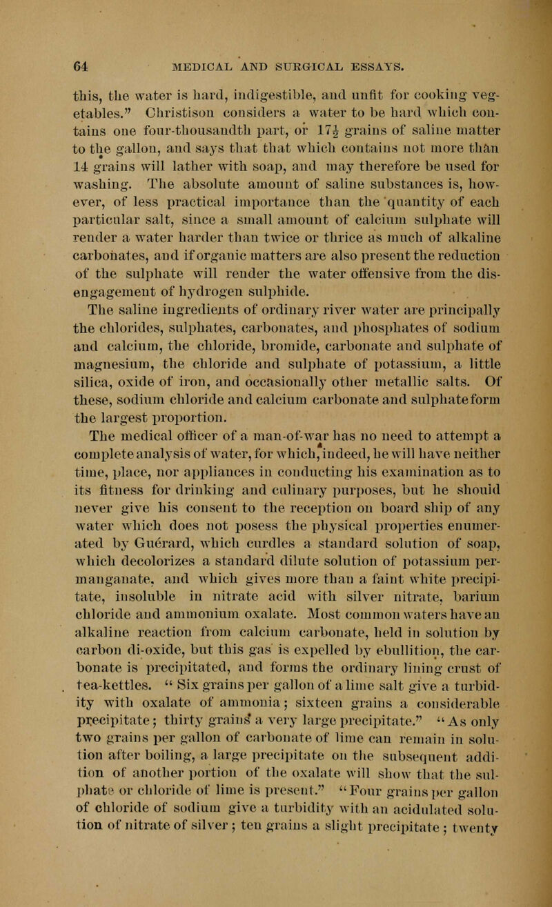 this, the water is hard, indigestible, and unfit for cooking veg- etables. Ohristison considers a water to be hard which con- tains one four-thousandth part, or 17J grains of saline matter to the gallon, and says that that which contains not more than 14 grains will lather with soap, and may therefore be used for washing. The absolute amount of saline substances is, how- ever, of less practical importance than the quantity of each particular salt, since a small amount of calcium sulphate will render a water harder than twice or thrice as much of alkaline carbonates, aud if organic matters are also present the reduction of the sulphate will render the water offensive from the dis- engagement of hydrogen sulphide. The saline ingredients of ordinary river water are principally the chlorides, sulphates, carbonates, aud phosphates of sodium aud calcium, the chloride, bromide, carbonate and sulphate of magnesium, the chloride and sulphate of potassium, a little silica, oxide of iron, and occasionally other metallic salts. Of these, sodium chloride and calcium carbonate and sulphate form the largest proportion. The medical officer of a man-of-war has no need to attempt a complete analysis of water, for which, indeed, he will have neither time, place, nor appliances in conducting his examination as to its fitness for drinking and culinary purposes, but he should never give his consent to the reception on board ship of any water which does not posess the physical properties enumer- ated by Guerard, which curdles a standard solution of soap, which decolorizes a standard dilute solution of potassium per- manganate, and which gives more than a faint white precipi- tate, insoluble in nitrate acid with silver nitrate, barium chloride aud ammonium oxalate. Most common waters have an alkaline reaction from calcium carbonate, held in solution by carbon di-oxide, but this gas is expelled by ebullition, the car- bonate is precipitated, and forms tbe ordinary lining crust of tea-kettles.  Six grains per gallon of a lime salt give a turbid- ity with oxalate of ammonia; sixteen grains a considerable precipitate; thirty grains' a very large precipitate.  As only two grains per gallon of carbonate of lime can remain in solu- tion after boiling, a large precipitate on the subsequent addi- tion of another portion of the oxalate will show that the sul- phate or chloride of lime is present. Four grains per gallon of chloride of sodium give a turbidity with an acidulated solu- tion of nitrate of silver ; ten grains a slight precipitate ; twenty