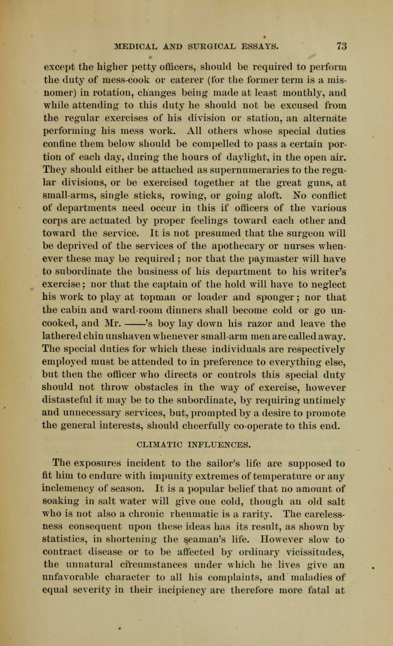 except the higher petty officers, should be required to perform the duty of mess-cook or caterer (for the former term is a mis- nomer) in rotation, changes being made at least monthly, and while attending to this duty he should not be excused from the regular exercises of his division or station, an alternate performing his mess work. All others whose special duties confine them below should be compelled to pass a certain por- tion of each day, during the hours of daylight, in the open air. They should either be attached as supernumeraries to the regu- lar divisions, or be exercised together at the great guns, at small-arms, single sticks, rowing, or going aloft. No conflict of departments need occur in this if officers of the various corps are actuated by proper feelings toward each other and toward the service. It is not presumed that the surgeon will be deprived of the services of the apothecary or nurses when- ever these may be required ; nor that the paymaster will have to subordinate the business of his department to his writer's exercise; nor that the captain of the hold will have to neglect his work to play at topman or loader and sponger; nor that the cabin and ward-room dinners shall become cold or go un- cooked, and Mr. 's boy lay down his razor and leave the lathered chin unshaven whenever small-arm men are called away. The special duties for which these individuals are respectively employed must be attended to in preference to everything else, but then the officer who directs or controls this special duty should not throw obstacles in the way of exercise, however distasteful it may be to the subordinate, by requiring untimely and unnecessary services, but, prompted by a desire to promote the general interests, should cheerfully co-operate to this end. CLIMATIC INFLUENCES. The exposures incident to the sailor's life are supposed to fit him to endure with impunity extremes of temperature or any inclemency of season. It is a popular belief that no amount of soaking in salt water will give one cold, though an old salt who is not also a chronic rheumatic is a rarity. The careless- ness consequent upon these ideas has its result, as shown by statistics, in shortening the seaman's life. However slow to contract disease or to be affected by ordinary vicissitudes, the unnatural circumstances under which he lives give an unfavorable character to all his complaints, and maladies of equal severity in their incipiency are therefore more fatal at