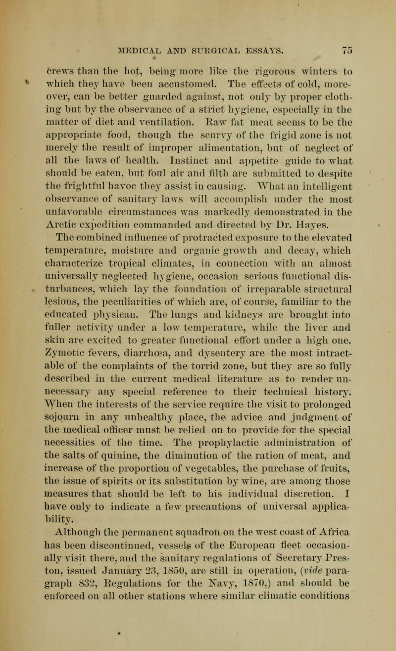Crews than the hot, being more like the rigorous winters to which they have been accustomed. The effects of cold, more- over, can be better guarded against, not only by proper cloth- ing but by the observance of a strict hygiene, especially in the matter of diet and ventilation. Eaw fat meat seems to be the appropriate food, though the scurvy of the frigid zone is not merely the result of improper alimentation, but of neglect of all the laws of health. Instinct and appetite guide to what should be eaten, but foul air and filth are submitted to despite the frightful havoc they assist in causing. What an intelligent observance of sanitary laws will accomplish under the most unfavorable circumstances was markedly demonstrated in the Arctic expedition commanded and directed by Dr. Hayes. The combined influence of protracted exposure to the elevated temperature, moisture and organic growth and decay, which characterize tropical climates, in connection with an almost universally neglected hygiene, occasion serious functional dis- turbances, which lay the foundation of irreparable structural lesions, the peculiarities of which are, of course, familiar to the educated physican. The lungs and kidneys are brought into fuller activity under a low temperature, while the liver and skin are excited to greater functional effort under a high one. Zymotic fevers, diarrhoea, and dysentery are the most intract- able of the complaints of the torrid zone, but they are so fully described in the current medical literature as to render un- necessary any special reference to their technical history. When the interests of the service require the visit to prolonged sojourn in any unhealthy place, the advice and judgment of the medical officer must be relied on to provide for the special necessities of the time. The prophylactic administration of the salts of quinine, the diminution of the ration of meat, and increase of the proportion of vegetables, the purchase of fruits, the issue of spirits or its substitution by wine, are among those measures that should be left to his individual discretion. I have only to indicate a few precautious of universal applica- bility. Although the permanent squadron on the west coast of Africa has been discontinued, vessels of the European fleet occasion- ally visit there, and the sanitary regulations of Secretary Pres- ton, issued January 23, 1850, are still in operation, (vide para- graph 832, Regulations for the Navy, 1870,) and should be enforced on all other stations where similar climatic conditions