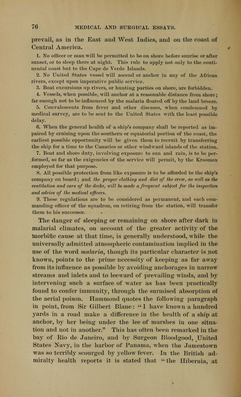 prevail, as in the East and West Indies, and on the coast of Central America. 1. No officer or man will be permitted to be on shore before sunrise or after sunset, or to sleep there at night. This rnle to apply not only to the conti- nental coast but to the Cape tie Verde Islands. 2. No United States vessel will ascend or anchor in any of the African rivers, except upon imperative public service. 3. Boat excursions up rivers, or hunting parties on shore, are forbidden. 4. Vessels, when possible, will anchor at a reasonable distance from shore ; far enough not to be influenced by the malaria floated off by the land breeze. 5. Convalescents from fever and other diseases, when condemned by medical survey, are to be sent to the United States with the least possible delay. 6. When the general health of a ship's company shall be reported as im- paired by cruising upon the southern or equatorial portion of the coast, the earliest possible opportunity will be given them to recruit by transferring the ship for a time to the Canaries or other windward islands of the station. 7. Boat and shore duty, involving exposure to sun and rain, is to be per- formed, so far as the exigencies of the service will permit, by the Kroomen employed for that purpose. 8. All possible protection from like exposure is to be afforded to the ship's company on board; and the proper clothing and diet of the crew, as well as the ventilation and care of the decks, will bemade a frequent subject for the inspection and advice of the medical officers. 9. These regulations are to be considered as permanent, and each com- manding officer of the squadron, on retiring from the station, will transfer them to his successor. The danger of sleeping or remaining on shore after dark in malarial climates, on account of the greater activity of the morbific cause at that time, is generally understood, while the universally admitted atmospheric contamination implied in the use of the word malaria, though its particular character is not known, points to the prime necessity of keeping as far away from its influence as possible by avoiding anchorages in narrow streams and inlets and to leeward of prevailing winds, and by intervening such a surface of water as has been practically found to confer immunity, through the surmised absorption of the aerial poison. Hammond quotes the following paragraph in point, from Sir Gilbert Blane:  I have known a hundred yards in a road make a difference in the health of a ship at anchor, by her being under the lee of marshes in one situa- tion and not in another. This has often been remarked in the bay of Rio de Janeiro, and by Surgeon Bloodgood, United States Navy, in the harbor of Panama, when the Jamestown was so terribly scourged by yellow fever. In the British ad- miralty health reports it is stated that the Hiberuia, at