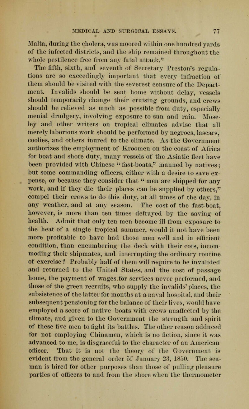 Malta, (luring the cholera, was moored within one hundred yards of the infected districts, and the ship remained throughout the whole pestilence free from any fatal attack. The fifth, sixth, and seventh of Secretary Preston's regula- tions are so exceedingly important that every infraction of them should be visited with the severest censure of the Depart- ment. Invalids should be sent home without delay, vessels should temporarily change their cruising grounds, and crews should be relieved as much as possible from duty, especially menial drudgery, involving exposure to sun and rain. Mose- ley and other writers on tropical climates advise that all merely laborious work should be performed by negroes, lascars, coolies, and others inured to the climate. As the Government authorizes the employment of Kroomen on the coast of Africa for boat and shore duty, many vessels of the Asiatic fleet have been provided with Chinese fast-boats, manned by natives; but some commanding officers, either with a desire to save ex- pense, or because they consider that  men are shipped for any work, and if they die their places can be supplied by others, compel their crews to do this duty, at all times of the day, in any weather, and at any season. The cost of the fast-boat, however, is more than ten times defrayed by the saving of health. Admit that only ten men become ill from exposure to the heat of a single tropical summer, would it not have been more profitable to have had those men well and in efficient condition, than encumbering the deck with their cots, incom- moding their shipmates, and interrupting the ordinary routine of exercise ? Probably half of them will require to be invalided and returned to the United States, and the cost of passage home, the payment of wages.for services never performed, and those of the green recruits, who supply the invalids' places, the subsistence of the latter for months at a naval hospital, and their subsequent pensioning for the balance of their lives, would have employed a score of native boats with crews unaffected by the climate, and given to the Government the strength and spirit of these five men to fight its battles. The other reason adduced for not employing Chinamen, which is no fiction, since it was advanced to me, is disgraceful to the character of an American officer. That it is not the theory of the Government is evident from the general order 6f January 23, 1850. The sea- man is hired for other purposes than those of pulling pleasure parties of officers to and from the shore when the thermometer