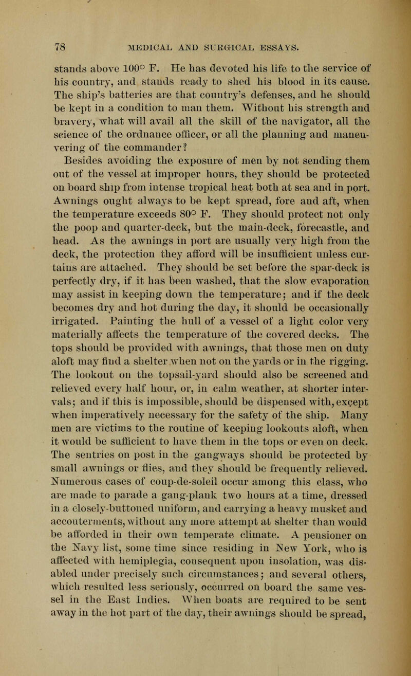 stands above 100° F. He has devoted his life to the service of his country, and stands ready to shed his blood in its cause. The ship's batteries are that country's defenses, and he should be kept in a condition to man them. Without his strength and bravery, what will avail all the skill of the navigator, all the seience of the ordnance officer, or all the planning and maneu- vering of the commander? Besides avoiding the exposure of men by not sending them out of the vessel at improper hours, they should be protected on board ship from intense tropical heat both at sea and in port. Awnings ought always to be kept spread, fore and aft, when the temperature exceeds 80° F. They should protect not only the poop and quarter-deck, but the main-deck, forecastle, and head. As the awnings in port are usually very high from the deck, the protection they afford will be insufficient unless cur- tains are attached. They should be set before the spar-deck is perfectly dry, if it has been washed, that the slow evaporation may assist in keeping down the temperature; and if the deck becomes dry and hot during the day, it should be occasionally irrigated. Painting the hull of a vessel of a light color very materially affects the temperature of the covered decks. The tops should be provided with awnings, that those men on duty aloft may find a shelter when not on the yards or in the rigging. The lookout on the topsail-yard should also be screened and relieved every half hour, or, in calm weather, at shorter inter- vals; and if this is impossible, should be dispensed with, except when imperatively necessary for the safety of the ship. Many men are victims to the routine of keeping lookouts aloft, when it would be sufficient to have them in the tops or even on deck. The sentries on post in the gangways should be protected by small awnings or flies, and they should be frequently relieved. Numerous cases of coup-de-soleil occur among this class, who are made to parade a gang-plank two hours at a time, dressed in a closely-buttoned uniform, and carrying a heavy musket and accouterments, without any more attempt at shelter than would be afforded in their own temperate climate. A pensioner on the Navy list, some time since residing in New York, who is affected with hemiplegia, consequent upon insolation, was dis- abled under precisely such circumstances; and several others, which resulted less seriously, occurred on board the same ves- sel in the East Iudies. When boats are required to be sent away in the hot part of the day, their awnings should be spread,