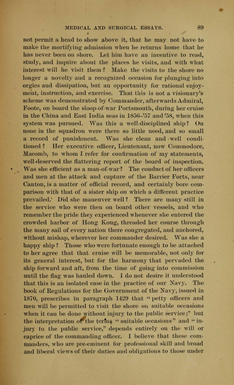 not permit a head to show above it, that he may not have to make the mortifying admission when he returns home that he has never been on shore. Let him have au incentive to read, study, and inquire about the places he visits, and with what interest will he visit them ? Make the visits to the shore no longer a uovelty and a recognized occasion for plunging into orgies aud dissipation, but an opportunity for rational enjoy- ment, instruction, and exercise. That this is not a visionary's scheme was demonstrated by Commander, afterwards Admiral, Foote, on board the sloop-of-war Portsmouth, during her cruise in the China aud East India seas in 1856-57 and'58, when this system was pursued. Was this a well-disciplined ship ? On none in the squadron were there so little need, and so small a record of punishment. Was she clean and well condi- tioned ? Her executive officer, Lieutenant, now Commodore, Macomb, to whom I refer for couttrmatiou of my statements, well-deserved the flattering report of the board of inspection. Was she efficient as a man-of-war? The conduct of her officers and men at the attack and capture of the Barrier Forts, near Canton, is a matter of official record, and certainly bore com- parison with that of a sister ship on wmich a different practice prevailed. Did she maneuver well? There are many still in the service who were then on board other vessels, and who remember the pride they experienced whenever she entered the crowded harbor of Hong Kong, threaded her course through the many sail of every nation there congregated, aud anchored, without mishap, wherever her commander desired. Was she a happy ship ? Those who were fortunate enough to be attached to her agree that that cruise will be memorable, not only for its general interest, but for the harmony that pervaded the ship forward and aft, from the time of going into commission until the flag was hauled down. I do not desire it understood that this is an isolated case in the practice of our Navy. The book of Eegulations for the Government of the Navy, issued in 1870, prescribes in paragraph 1429 that  petty officers aud men will be permitted to visit the shore on suitable occasions when it can be done without injury to the public service; but the interpretation orthe terfns  suitable occasions aud in- jury to the public service, depends entirely on the will or caprice of the commandiug officer. I believe that these com- manders, who are pre-emiuent for professional skill and broad and liberal views of their duties and obligations to those under