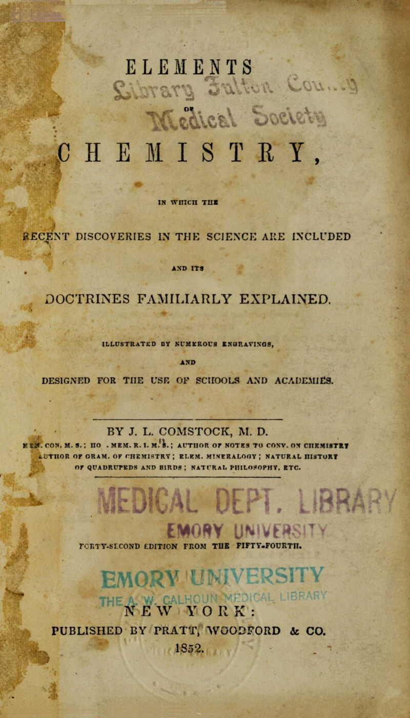 ELEMENTS V HEMISTBY, IN wnicn THE iECENT DISCOVERIES IN THE SCIENCE ARE INCLUDED DOCTRINES FAMILIARLY EXPLAINED. ILLUSTRATED DY NUMEROUS IXQRAVIN'OS, AND DESIGNED FOR THE USE OF SCHOOLS AND ACADEMIES. BY J. L. COMSTOCK, M. D. let*, ros. M. a.; no . mem. r.i. m.'s.; author op notes to conv. on chemistry AUTHOR or ORAM. OF CHEMISTRY ; EI.EM. MINERALOGY; NATURAL IIISTURY Of QUADRUPEDS AND BIRDS ; NATURAL PHILOSOPHY, ETC. MtUllAL Utri. Llnr FORTY-SECOND EDITION FROM THE FIFTV.FOURTn. EMORY BRSITY THE A. W. CAl N E W Y 0 R K : PUBLISHED BY PRATT, WOODFORD & CO. ._ 1852. -