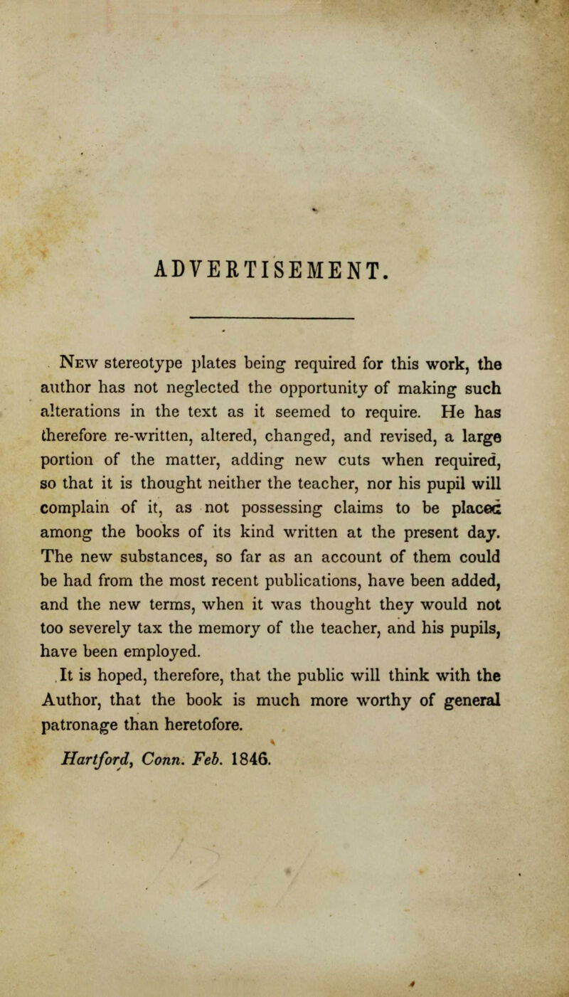 ADVERTISEMENT, New stereotype plates being required for this work, the author has not neglected the opportunity of making such alterations in the text as it seemed to require. He has therefore re-written, altered, changed, and revised, a large portion of the matter, adding new cuts when required, so that it is thought neither the teacher, nor his pupil will complain of it, as not possessing claims to be placed among the books of its kind written at the present day. The new substances, so far as an account of them could be had from the most recent publications, have been added, and the new terms, when it was thought they would not too severely tax the memory of the teacher, and his pupils, have been employed. It is hoped, therefore, that the public will think with the Author, that the book is much more worthy of general patronage than heretofore. Hartford, Conn. Feb. 1846.