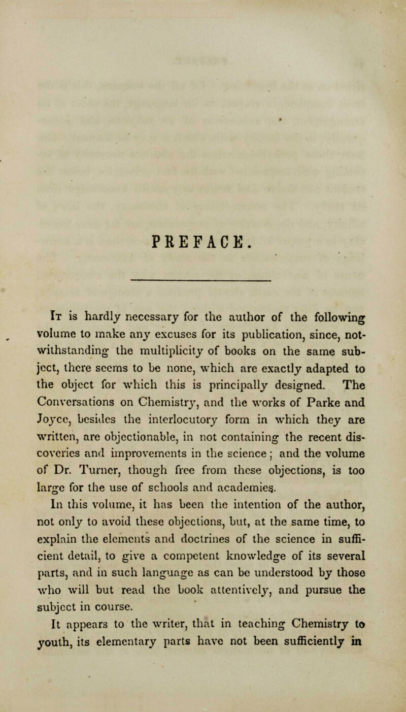 PREFACE. It is hardly necessary for the author of the following volume to make any excuses for its publication, since, not- withstanding the multiplicity of books on the same sub- ject, there seems to be none, which are exactly adapted to the object for which this is principally designed. The Conversations on Chemistry, and the works of Parke and Joyce, besides the interlocutory form in which they are written, are objectionable, in not containing the recent dis- coveries and improvements in the science ; and the volume of Dr. Turner, though free from these objections, is too large for the use of schools and academies.. In this volume, it has been the intention of the author, not only to avoid these objections, but, at the same time, to explain the elements and doctrines of the science in suffi- cient detail, to give a competent knowledge of its several parts, and in such language as can be understood by those who will but read the book attentively, and pursue the subject in course. It appears to the writer, that in teaching Chemistry to youth, its elementary parts have not been sufficiently in