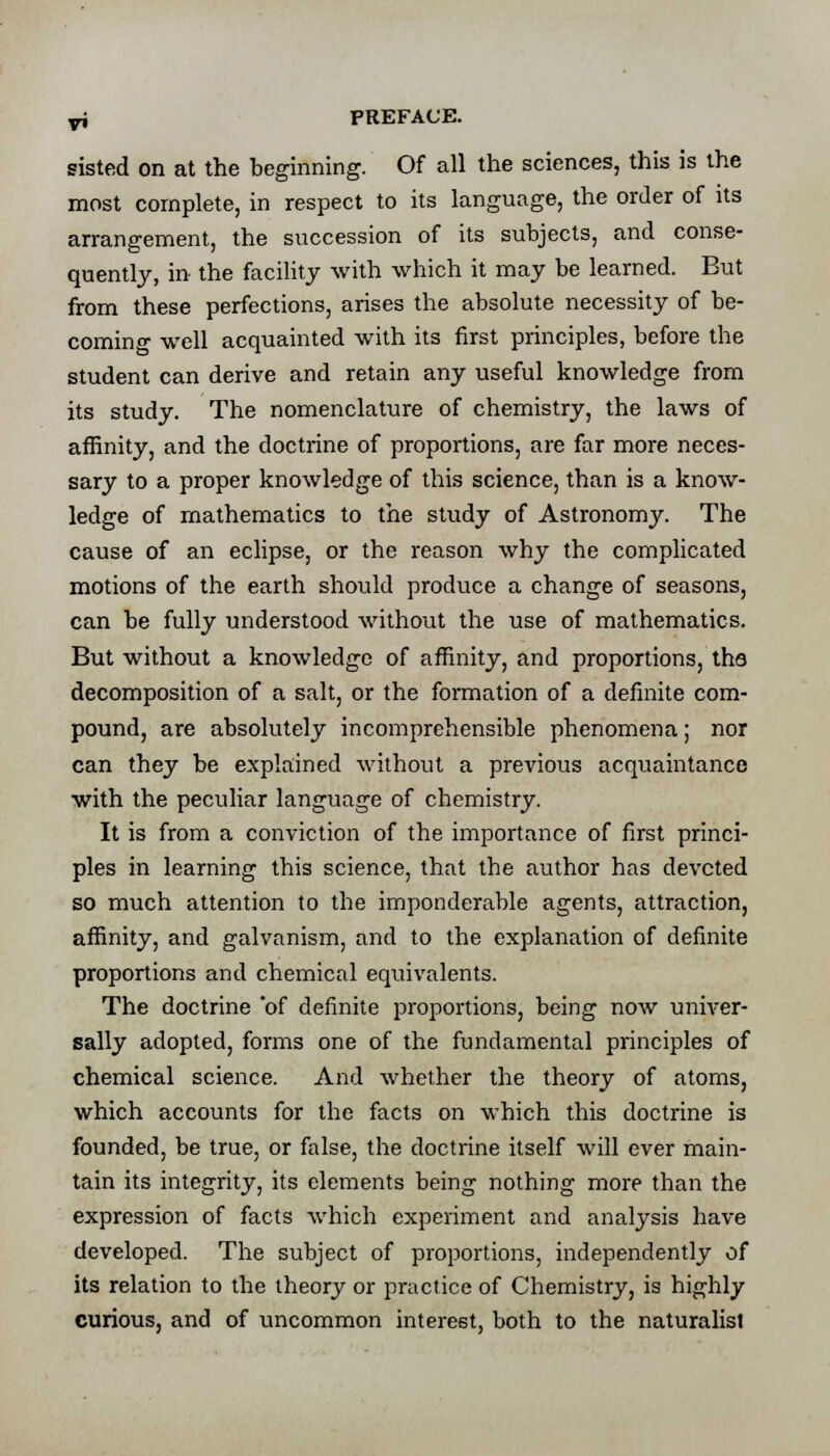 sisted on at the beginning. Of all the sciences, this is the most complete, in respect to its language, the order of its arrangement, the succession of its subjects, and conse- quently, in the facility with which it may be learned. But from these perfections, arises the absolute necessity of be- coming well acquainted with its first principles, before the student can derive and retain any useful knowledge from its study. The nomenclature of chemistry, the laws of affinity, and the doctrine of proportions, are far more neces- sary to a proper knowledge of this science, than is a know- ledge of mathematics to the study of Astronomy. The cause of an eclipse, or the reason why the complicated motions of the earth should produce a change of seasons, can be fully understood without the use of mathematics. But without a knowledge of affinity, and proportions, the decomposition of a salt, or the formation of a definite com- pound, are absolutely incomprehensible phenomena; nor can they be explained without a previous acquaintance with the peculiar language of chemistry. It is from a conviction of the importance of first princi- ples in learning this science, that the author has devcted so much attention to the imponderable agents, attraction, affinity, and galvanism, and to the explanation of definite proportions and chemical equivalents. The doctrine 'of definite proportions, being now univer- sally adopted, forms one of the fundamental principles of chemical science. And whether the theory of atoms, which accounts for the facts on which this doctrine is founded, be true, or false, the doctrine itself will ever main- tain its integrity, its elements being nothing more than the expression of facts which experiment and analysis have developed. The subject of proportions, independently of its relation to the theory or practice of Chemistry, is highly curious, and of uncommon interest, both to the naturalist