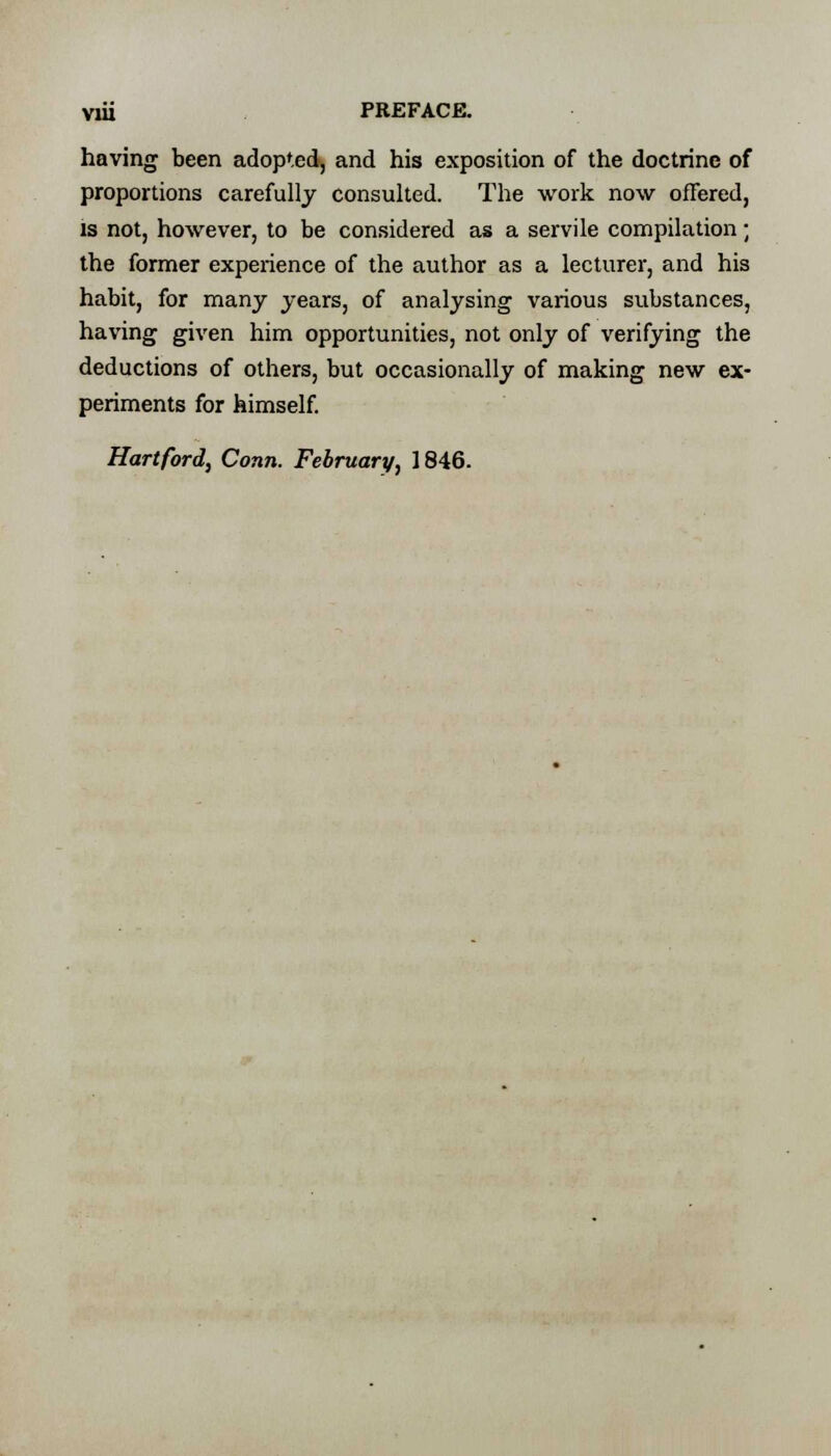 having been adopted, and his exposition of the doctrine of proportions carefully consulted. The work now offered, is not, however, to be considered as a servile compilation; the former experience of the author as a lecturer, and his habit, for many years, of analysing various substances, having given him opportunities, not only of verifying the deductions of others, but occasionally of making new ex- periments for himself.