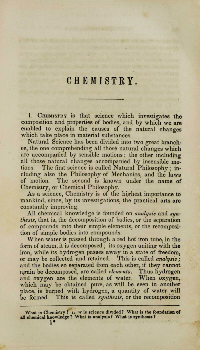 CHEMISTRY. 1. Chemistry is that science which investigates the composition and properties of bodies, and by which we are enabled to explain the causes of the natural changes which take place in material substances. Natural Science has been divided into two great branch- es, the one comprehending all those natural changes which are accompanied by sensible motions; the other including all those natural changes accompanied by insensible mo- tions. The first science is called Natural Philosophy; in- cluding also the Philosophy of Mechanics, and the laws of motion. The second is known under the name of Chemistry, or Chemical Philosophy. As a science, Chemistry is of the highest importance to mankind, since, by its investigations, the practical arts are constantly improving. All chemical knowledge is founded on analysis and syn- thesis, that is, the decomposition of bodies, or the separation of compounds into their simple elements, or the recomposi- tion of simple bodies into compounds. When water is passed through a red hot iron tube, in the form of steam, it is decomposed ; its oxygen uniting with the iron, while its hydrogen passes away in a state of freedom, or may be collected and retained. This is called analysis; and the bodies so separated from each other, if they cannot again be decomposed, are called elements. Thus hydrogen and oxygen are the elements of water. When oxygen, which may be obtained pure, as will be seen in another place, is burned with hydrogen, a quantity of water will be formed. This is called synthesis, or the recomposition What is Chemistry T i» w is science divided? What is the foundation of all chemical knowledge? What is analysis? What is synthesisf 1#