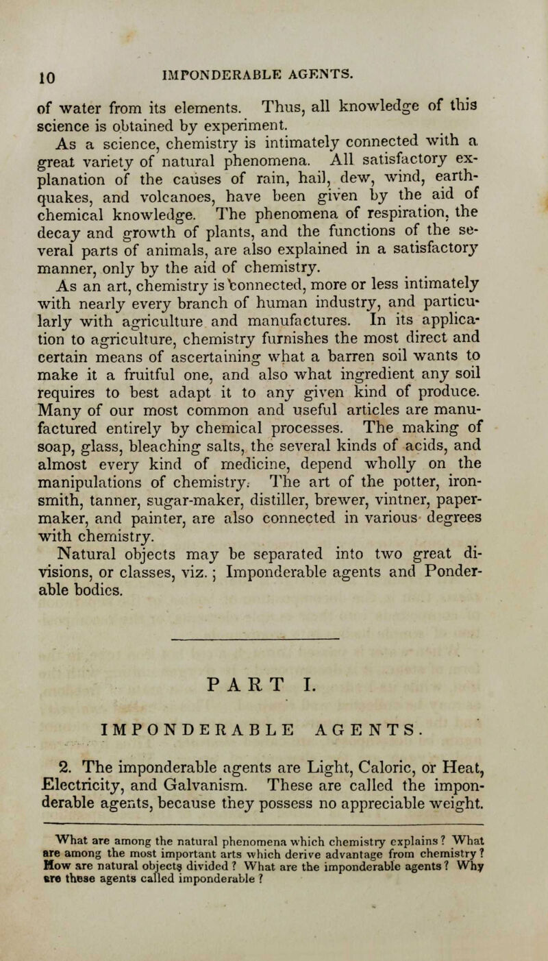 of water from its elements. Thus, all knowledge of this science is obtained by experiment. As a science, chemistry is intimately connected with a great variety of natural phenomena. All satisfactory ex- planation of the causes of rain, hail, dew, wind, earth- quakes, and volcanoes, have been given by the aid of chemical knowledge. The phenomena of respiration, the decay and growth of plants, and the functions of the se- veral parts of animals, are also explained in a satisfactory manner, only by the aid of chemistry. As an art, chemistry is Connected, more or less intimately with nearly every branch of human industry, and particu- larly with agriculture and manufactures. In its applica- tion to agriculture, chemistry furnishes the most direct and certain means of ascertaining what a barren soil wants to make it a fruitful one, and also what ingredient any soil requires to best adapt it to any given kind of produce. Many of our most common and useful articles are manu- factured entirely by chemical processes. The making of soap, glass, bleaching salts, the several kinds of acids, and almost every kind of medicine, depend wholly on the manipulations of chemistry. The art of the potter, iron- smith, tanner, sugar-maker, distiller, brewer, vintner, paper- maker, and painter, are also connected in various degrees with chemistry. Natural objects may be separated into two great di- visions, or classes, viz.; Imponderable agents and Ponder- able bodies. PART I. IMPONDERABLE AGENTS. 2. The imponderable agents are Light, Caloric, or Heat, Electricity, and Galvanism. These are called the impon- derable agents, because they possess no appreciable weight. What are among the natural phenomena which chemistry explains ? What are among the most important arts which derive advantage from chemistry ? How are natural objects divided ? What are the imponderable agents ? Why are those agents called imponderable ?