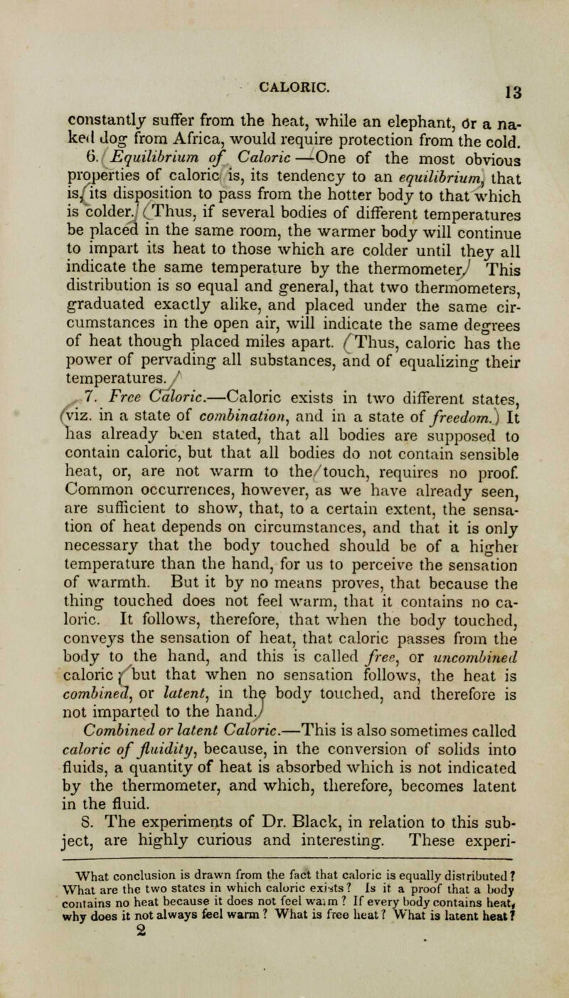 constantly suffer from the heat, while an elephant, Or a na- ked Jog from Africa, would require protection from the cold. 6. Equilibrium of Caloric —One of the most obvious properties of caloric is, its tendency to an equilibrium, that is^its disposition to pass from the hotter body to that which is colder.,'(Thus, if several bodies of different temperatures be placed in the same room, the warmer body will continue to impart its heat to those which are colder until they all indicate the same temperature by the thermometer^ This distribution is so equal and general, that two thermometers, graduated exactly alike, and placed under the same cir- cumstances in the open air, will indicate the same degrees of heat though placed miles apart. ( Thus, caloric has the power of pervading all substances, and of equalizing their temperatures. , 7. Free Caloric.—Caloric exists in two different states, (viz. in a state of combination, and in a state of freedom.) It has already been stated, that all bodies are supposed to contain caloric, but that all bodies do not contain sensible heat, or, are not warm to the/touch, requires no proof. Common occurrences, however, as we have already seen, are sufficient to show, that, to a certain extent, the sensa- tion of heat depends on circumstances, and that it is only necessary that the body touched should be of a higher temperature than the hand, for us to perceive the sensation of warmth. But it by no means proves, that because the thing touched does not feel warm, that it contains no ca- loric. It follows, therefore, that when the body touched, conveys the sensation of heat, that caloric passes from the body to the hand, and this is called free, or uncombined caloric f but that when no sensation follows, the heat is combined, or latent, in the body touched, and therefore is not imparted to the handy Combined or latent Caloric.—This is also sometimes called caloric of fluidity, because, in the conversion of solids into fluids, a quantity of heat is absorbed which is not indicated by the thermometer, and which, therefore, becomes latent in the fluid. S. The experiments of Dr. Black, in relation to this sub- ject, are highly curious and interesting. These experi- What conclusion is drawn from the fact that caloric is equally distributed? What are the two states in which caloric exists ? Is it a proof that a body contains no heat because it does not feel wa;m ? If every body contains heat, why does it not always feel warm ? What is free heat 1 What is latent heat f 2