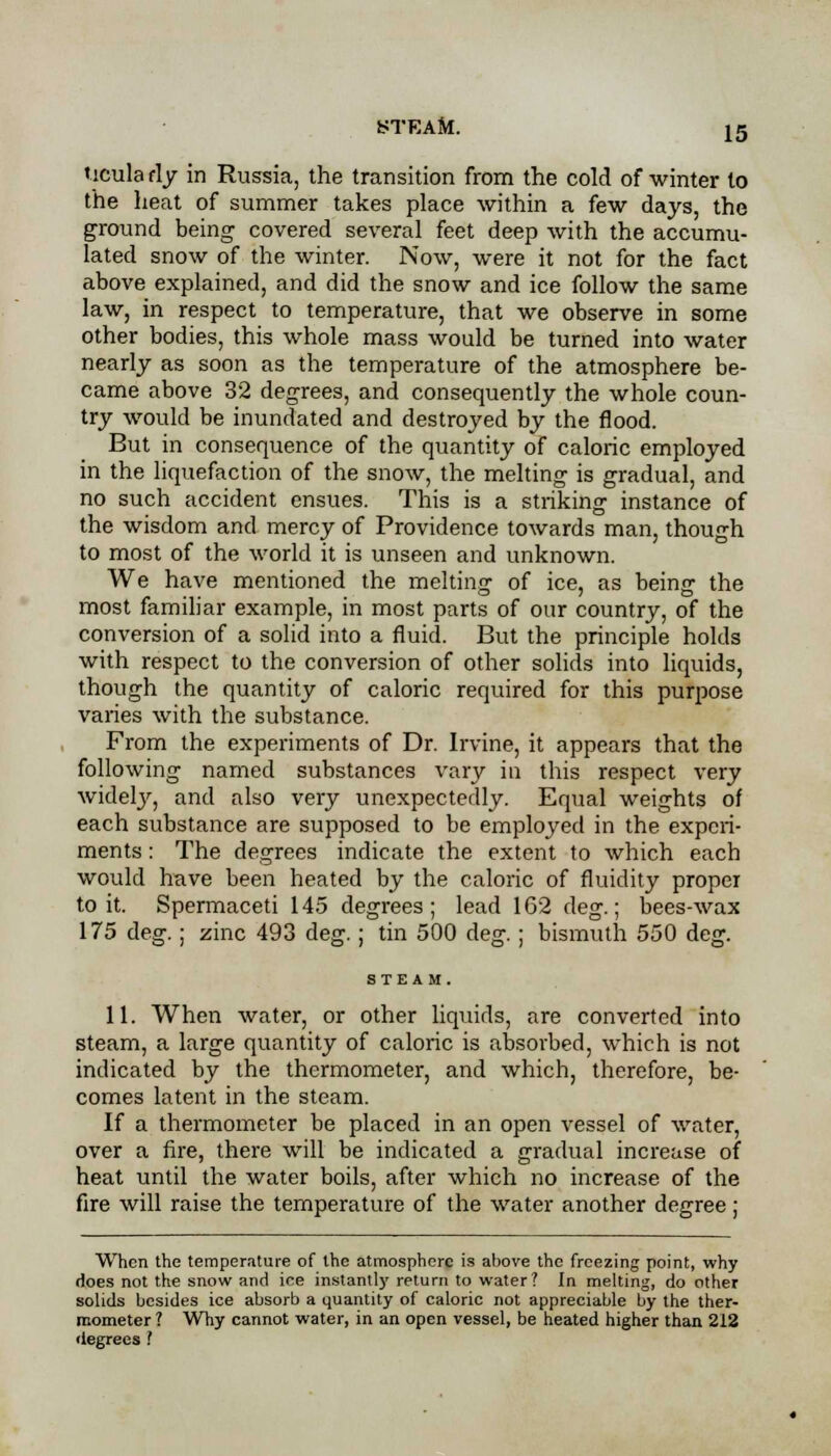 ticula fly in Russia, the transition from the cold of winter to the heat of summer takes place within a few days, the ground being covered several feet deep with the accumu- lated snow of the winter. Now, were it not for the fact above explained, and did the snow and ice follow the same law, in respect to temperature, that we observe in some other bodies, this whole mass would be turned into water nearly as soon as the temperature of the atmosphere be- came above 32 degrees, and consequently the whole coun- try would be inundated and destroyed by the flood. But in consequence of the quantity of caloric employed in the liquefaction of the snow, the melting is gradual, and no such accident ensues. This is a striking instance of the wisdom and mercy of Providence towards man, though to most of the world it is unseen and unknown. We have mentioned the melting of ice, as being the most familiar example, in most parts of our country, of the conversion of a solid into a fluid. But the principle holds with respect to the conversion of other solids into liquids, though the quantity of caloric required for this purpose varies with the substance. From the experiments of Dr. Irvine, it appears that the following named substances vary in this respect very widelj', and also very unexpectedly. Equal weights of each substance are supposed to be employed in the experi- ments : The degrees indicate the extent to which each would have been heated by the caloric of fluidity proper to it. Spermaceti 145 degrees; lead 162 deg.; bees-wax 175 deg.; zinc 493 de<r.; tin 500 de<r.; bismuth 550 dejr. 11. When water, or other liquids, are converted into steam, a large quantity of caloric is absorbed, which is not indicated by the thermometer, and which, therefore, be- comes latent in the steam. If a thermometer be placed in an open vessel of water, over a fire, there will be indicated a gradual increase of heat until the water boils, after which no increase of the fire will raise the temperature of the water another degree; When the temperature of the atmosphere is above the freezing point, why rloes not the snow and ice instantly return to water? In melting, do other solids besides ice absorb a quantity of caloric not appreciable by the ther- mometer ? Why cannot water, in an open vessel, be heated higher than 212 degrees .'