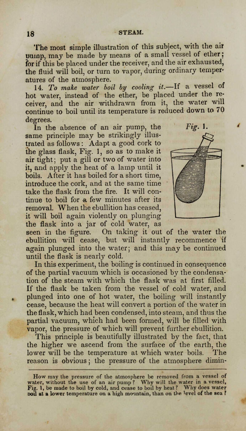 Fig. I. The most simple illustration of this subject, with the air Dump, may be made by means of a small vessel of ether; for if this be placed under the receiver, and the air exhausted, the fluid will boil, or turn to vapor, during ordinary temper- atures of the atmosphere. 14. To make water boil by cooling it.—If a vessel of hot water, instead of the ether, be placed under the re- ceiver, and the air withdrawn from it, the water will continue to boil until its temperature is reduced down to 70 degrees. In the absence of an air pump, the same principle may be strikingly illus- trated as follows : Adapt a good cork to the glass flask, Fig. 1, so as to make it air tight; put a gill or two of water into it, and apply the heat of a lamp until it boils. After it has boiled for a short time, introduce the cork, and at the same time take the flask from the fire. It will con- tinue to boil for -a few minutes after its removal. When the ebullition has ceased, it will boil again violently on plunging the flask into a jar of cold water, as seen in the figure. On taking it out of the water the ebullition will cease, but will instantly recommence if again plunged into the water; and this may be continued until the flask is nearly cold. In this experiment, the boiling is continued in consequence of the partial vacuum which is occasioned by the condensa- tion of the steam with which the flask was at first filled. If the flask be taken from the vessel of cold water, and plunged into one of hot water, the boiling will instantly cease, because the heat will convert a portion of the water in the flask, which had been condensed, into steam, and thus the partial vacuum, which had been formed, will be filled with vapor, the pressure of which will prevent further ebullition. This principle is beautifully illustrated by the fact, that the higher we ascend from the surface of the earth, the lower will be the temperature at which water boils. The reason is obvious; the pressure of the atmosphere dimin- How may the pressure of the atmosphere be removed from a vessel of water, without the use of an air pump ? Why will the water in a vessel, Fig. 1, be made to boil by cold, and cease to boil by heat ? Why does water doU at a lower temperature on a high mountain, than on the 'evel of the sea ?