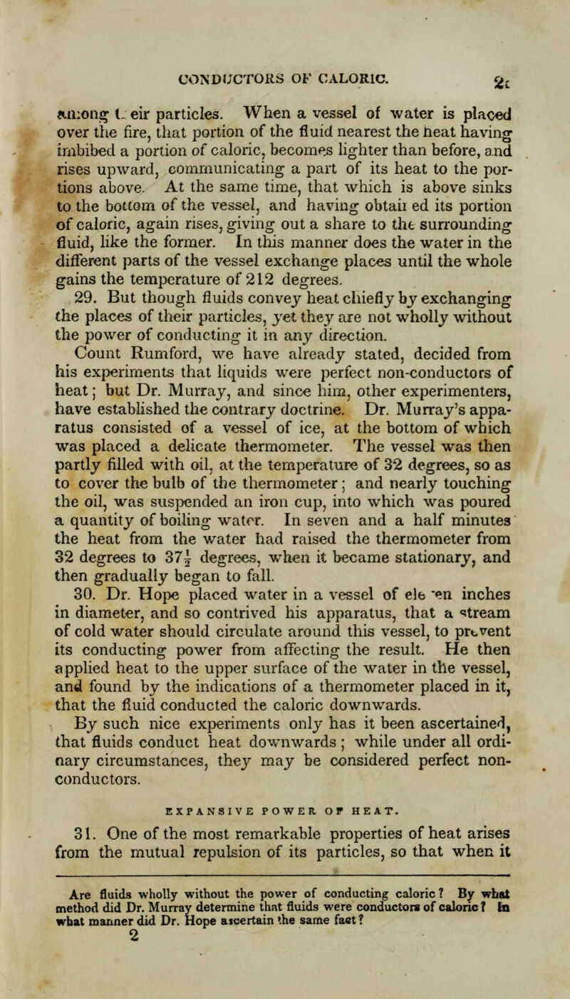 among l_ eir particles. When a vessel of water is placed over the fire, that portion of the fluid nearest the neat having imbibed a portion of caloric, becomes lighter than before, and rises upward, communicating a part of its heat to the por- tions above. At the same time, that which is above sinks to the bottom of the vessel, and having obtaii ed its portion of caloric, again rises, giving out a share to the surrounding fluid, like the former. In this manner does the water in the different parts of the vessel exchange places until the whole gains the temperature of 212 degrees. 29. But though fluids convey heat chiefly by exchanging the places of their particles, yet they are not wholly without the power of conducting it in any direction. Count Rumford, we have already stated, decided from his experiments that liquids were perfect non-conductors of heat; but Dr. Murray, and since him, other experimenters, have established the contrary doctrine. Dr. Murray's appa- ratus consisted of a vessel of ice, at the bottom of which was placed a delicate thermometer. The vessel was then partly filled with oil, at the temperature of 32 degrees, so as to cover the bulb of the thermometer; and nearly touching the oil, was suspended an iron cup, into which was poured a quantity of boiling water. In seven and a half minutes the heat from the water had raised the thermometer from 32 degrees to 37^ degrees, when it became stationary, and then gradually began to fall. 30. Dr. Hope placed water in a vessel of ele en inches in diameter, and so contrived his apparatus, that a stream of cold water should circulate around this vessel, to prtvent its conducting power from affecting the result. He then applied heat to the upper surface of the water in the vessel, and found by the indications of a thermometer placed in it, that the fluid conducted the caloric downwards. By such nice experiments only has it been ascertained, that fluids conduct heat downwards ; while under all ordi- nary circumstances, they may be considered perfect non- conductors. EXPANSIVE POWER OF HEAT. 31. One of the most remarkable properties of heat arises from the mutual repulsion of its particles, so that when it Are fluids wholly without the power of conducting caloric? By what method did Dr. Murray determine that fluids were conductors of caloric I In what manner did Dr. Hope aicertain the same fast? 2