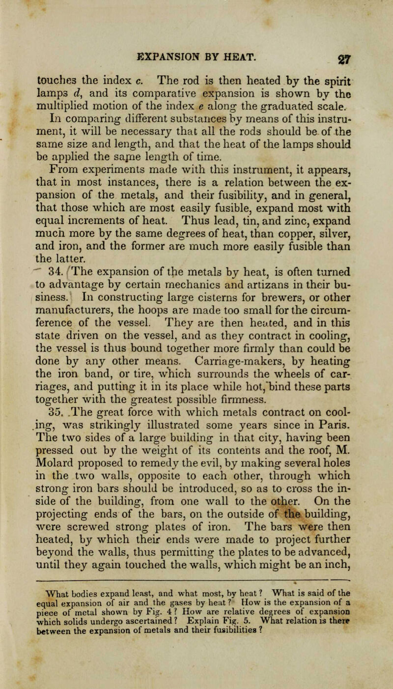 touches the index c. The rod is then heated by the spirit lamps d, and its comparative expansion is shown by the multiplied motion of the index e along the graduated scale. In comparing different substances by means of this instru- ment, it will be necessary that all the rods should be of the same size and length, and that the heat of the lamps should be applied the same length of time. From experiments made with this instrument, it appears, that in most instances, there is a relation between the ex- pansion of the metals, and their fusibility, and in general, that those which are most easily fusible, expand most with equal increments of heat. Thus lead, tin, and zinc, expand much more by the same degrees of heat, than copper, silver, and iron, and the former are much more easily fusible than the latter. 34. The expansion of the metals by heat, is often turned to advantage by certain mechanics and artizans in their bu- siness. In constructing large cisterns for brewers, or other manufacturers, the hoops are made too small for the circum- ference of the vessel. They are then heated, and in this state driven on the vessel, and as they contract in cooling, the vessel is thus bound together more firmly than could be done by any other means. Carriage-makers, by heating the iron band, or tire, which surrounds the wheels of car- riages, and putting it in its place while hot,bind these parts together with the greatest possible firmness. 35. .The great force with which metals contract on cool- .ing, was strikingly illustrated some years since in Paris. The two sides of a large building in that city, having been pressed out by the weight of its contents and the roof, M. Molard proposed to remedy the evil, by making several holes in the two walls, opposite to each other, through which strong iron bars should be introduced, so as to cross the in- side of the building, from one wall to the other. On the projecting ends of the bars, on the outside of the building, were screwed strong plates of iron. The bars were then heated, by which their ends were made to project further beyond the walls, thus permitting the plates to be advanced, until they again touched the walls, which might be an inch, What bodies expand least, and what most, by heat ? What is said of the equal expansion of air and the gases by heat ? How is the expansion of a piece of metal shown by Fig. 4 ? How are relative degrees of expansion which solids undergo ascertained ? Explain Fig. 5. What relation is there between the expansion of metals and their fusibilities ?