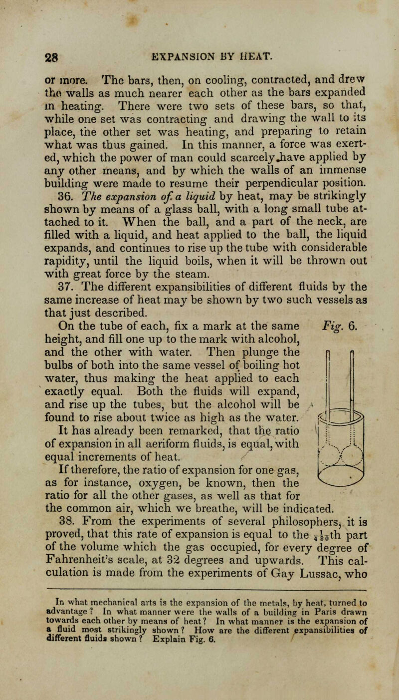 or more. The bars, then, on cooling, contracted, and drew tho walls as much nearer each other as the bars expanded m heating. There were two sets of these bars, so that, while one set was contracting and drawing the wall to its place, the other set was heating, and preparing to retain what was thus gained. In this manner, a force was exert- ed, which the power of man could scarcely .have applied by any other means, and by which the walls of an immense building were made to resume their perpendicular position. 36. The expansion of. a liquid by heat, may be strikingly shown by means of a glass ball, with a long small tube at- tached to it. When the ball, and a part of the neck, are filled with a liquid, and heat applied to the ball, the liquid expands, and continues to rise up the tube with considerable rapidity, until the liquid boils, when it will be thrown out with great force by the steam. 37. The different expansibilities of different fluids by the same increase of heat may be shown by two such vessels as that just described. On the tube of each, fix a mark at the same Fig. 6. height, and fill one up to the mark with alcohol, and the other with water. Then plunge the bulbs of both into the same vessel of boiling hot water, thus making the heat applied to each exactly equal. Both the fluids will expand, and rise up the tubes, but the alcohol will be found to rise about twice as high as the water. It has already been remarked, that the ratio of expansion in all aeriform fluids, is equal, with equal increments of heat. If therefore, the ratio of expansion for one gas, as for instance, oxygen, be known, then the ratio for all the other gases, as well as that for the common air, which we breathe, will be indicated. 38. From the experiments of several philosophers, it is proved, that this rate of expansion is equal to the i\-$\h part of the volume which the gas occupied, for every degree of Fahrenheit's scale, at 32 degrees and upwards. This cal- culation is made from the experiments of Gay Lussac, who In what mechanical arts is the expansion of the metals, by heat, turned to advantage ? In what manner were the walls of a. building in Paris drawn towards each other by means of heat 1 In what manner is the expansion of a fluid most strikingly shown ? How are the different expansibilities of different fluids shown ? Explain Fig. 6.