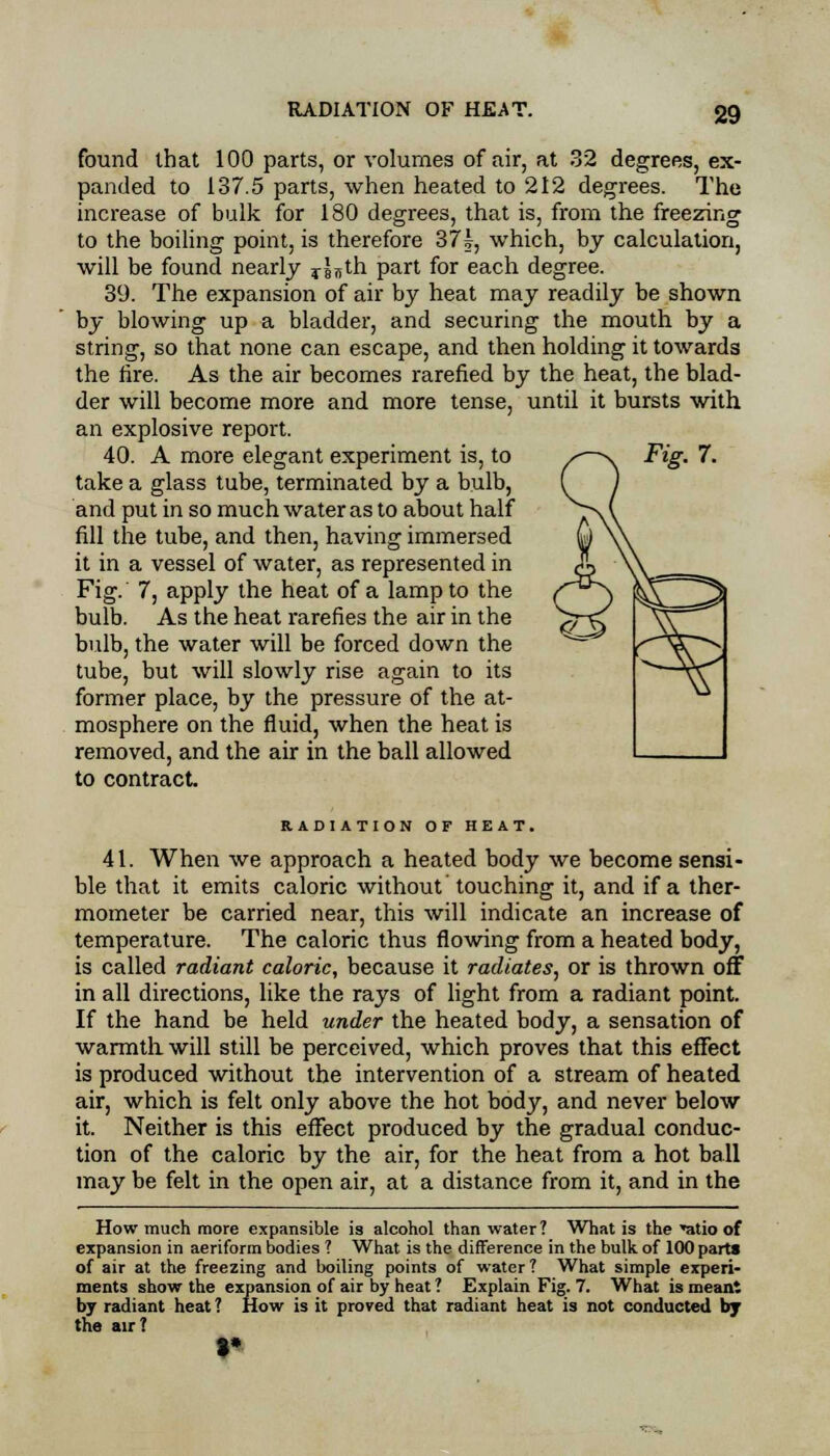 found that 100 parts, or volumes of air, at 32 degrees, ex- panded to 137.5 parts, when heated to 212 degrees. The increase of bulk for 180 degrees, that is, from the freezing to the boiling point, is therefore 37k, which, by calculation, will be found nearly o^th part for each degree. 39. The expansion of air by heat may readily be shown by blowing up a bladder, and securing the mouth by a string, so that none can escape, and then holding it towards the fire. As the air becomes rarefied by the heat, the blad- der will become more and more tense, until it bursts with an explosive report. 40. A more elegant experiment is, to take a glass tube, terminated by a bulb, and put in so much water as to about half fill the tube, and then, having immersed it in a vessel of water, as represented in Fig. 7, apply the heat of a lamp to the bulb. As the heat rarefies the air in the bulb, the water will be forced down the tube, but will slowly rise again to its former place, by the pressure of the at- mosphere on the fluid, when the heat is removed, and the air in the ball allowed to contract. Fig. 7. RADIATION OF HEAT. 41. When we approach a heated body we become sensi- ble that it emits caloric without touching it, and if a ther- mometer be carried near, this will indicate an increase of temperature. The caloric thus flowing from a heated body, is called radiant caloric, because it radiates, or is thrown off in all directions, like the rays of light from a radiant point. If the hand be held under the heated body, a sensation of warmth will still be perceived, which proves that this effect is produced without the intervention of a stream of heated air, which is felt only above the hot body, and never below it. Neither is this effect produced by the gradual conduc- tion of the caloric by the air, for the heat from a hot ball may be felt in the open air, at a distance from it, and in the How much more expansible is alcohol than water? What is the *atio of expansion in aeriform bodies ? What is the difference in the bulk of 100 parts of air at the freezing and boiling points of water ? What simple experi- ments show the expansion of air by heat ? Explain Fig. 7. What is meant by radiant heat? How is it proved that radiant heat is not conducted by the air?