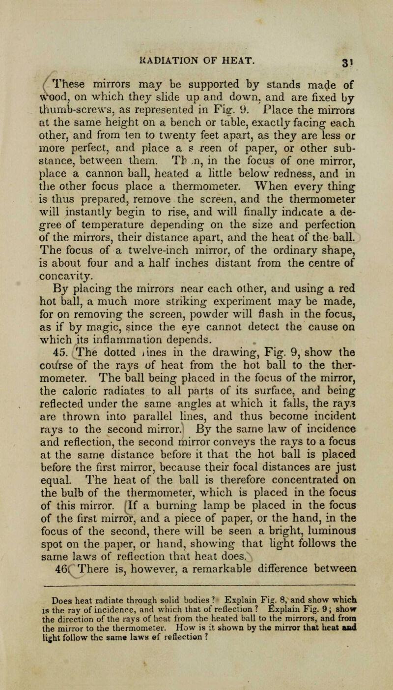 These mirrors may be supported by stands made of wood, on which they slide up and down, and are fixed by thumb-screws, as represented in Fig. 9. Place the mirrors at the same height on a bench or table, exactly facing each other, and from ten to twenty feet apart, as they are less or more perfect, and place a s reen of paper, or other sub- stance, between them. Th ,n, in the focus of one mirror, place a cannon ball, heated a little below redness, and in the other focus place a thermometer. When every thing is thus prepared, remove the screen, and the thermometer will instantly begin to rise, and will finally indicate a de- gree of temperature depending on the size and perfection of the mirrors, their distance apart, and the heat of the ball. The focus of a twelve-inch mirror, of the ordinary shape, is about four and a half inches distant from the centre of concavity. By placing the mirrors near each other, and using a red hot ball, a much more striking experiment may be made, for on removing the screen, powder will flash in the focus, as if by magic, since the eye cannot detect the cause on which its inflammation depends. 45. The dotted i ines in the drawing, Fig. 9, show the course of the rays of heat from the hot ball to the ther- mometer. The ball being placed in the focus of the mirror, the caloric radiates to all parts of its surface, and being reflected under the same angles at which it falls, the raj? are thrown into parallel lines, and thus become incident rays to the second mirror.] By the same law of incidence and reflection, the second mirror conveys the rays to a focus at the same distance before it that the hot ball is placed before the first mirror, because their focal distances are just equal. The heat of the ball is therefore concentrated on the bulb of the thermometer, which is placed in the focus of this mirror. (If a burning lamp be placed in the focus of the first mirror, and a piece of paper, or the hand, in the focus of the second, there will be seen a bright, luminous spot on the paper, or hand, showing that light follows the same laws of reflection that heat does. 46: There is, however, a remarkable difference between Does heat radiate through solid bodies? Explain Fig. 8, and show which is the ray of incidence, and which that of reflection ? Explain Fig. 9; show the direction of the rays of heat from the heated ball to the mirrors, and from the mirror to the thermometer. How is it shown by the mirror that heat and light follow the same laws ef reflection ?