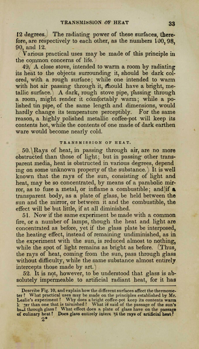 12 degrees. The radiating power of these surfaces, there- fore, are respectively to each other, as the numbers 100,98, 90, and 12. Various practical uses may be made of this principle in the common concerns of life. 49. A close stove, intended to warm a room by radiating its heat to the objects surrounding it, should be dark col- ored, with a rough surface; while one intended to warm with hot air passing through it, sliould have a bright, me- tallic surface. A dark, rough stove pipe, p'assing through a room, might render it comfortably warm; while a po- lished tin pipe, of the same length and dimensions, would hardly change its temperature perceptibly. For the same reason, a highly polished metallic coffee-pot will keep its contents hot, while the contents of one made of dark earthen ware would become nearly cold. TRANSMISSION OF HEAT. 50.' Rays of heat, in passing through air, are no more obstructed than those of light; but in passing other trans- parent media, heat is obstructed in various degrees, depend ing on some unknown property of the substance. It is well known that the rays of the sun, consisting of light and heat, may be so concentrated, by means of a parabolic mir- ror, as to fuse a metal, or inflame a combustible; and'if a transparent body, as a plate of glass, be held between the sun and the mirror, or between it and the combustible, the effect will be but little, if at all diminished. 51. Now if the same experiment be made with a common fire, or a number of lamps, though the heat and light are concentrated as before, yet if the glass plate be interposed, the heating effect, instead of remaining undiminished, as in the experiment with the sun, is reduced almost to nothing, while the spot of light remains as bright as before. Thus, the rays of heat, coming from the sun, pass through glass without difficulty, while the same substance almost entirely intercepts those made by art. 52. It is not, however, to be understood that glass is ab- solutely impermeable to artificial radiant heat, for it has Describe Fig. 10, and explain how the different surfaces affect the thermome- ter? What practical uses may be made on the principles established by Mr. Leslie's experiment? Why does a bright coffee-pot keep its contents warm k 'jer than one that is tarnished? What is said of the passage of the sun's ht-t through glass ? What effect does a plate of glass have on the passage of culinary heat ? Does glass entirely interc *:t the rays of artificial heat ? 2*