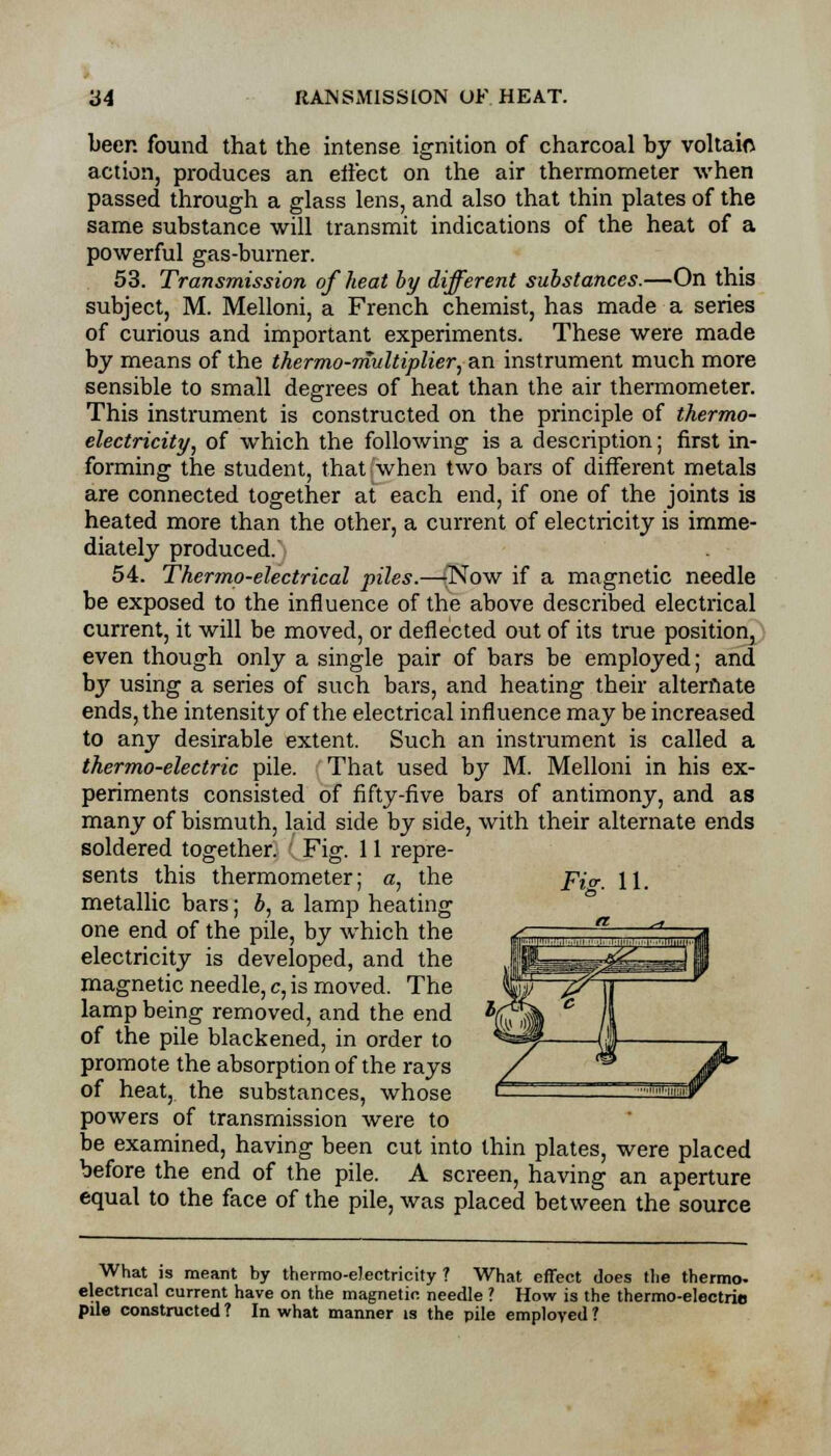 beer, found that the intense ignition of charcoal by voltaic action, produces an eiiect on the air thermometer when passed through a glass lens, and also that thin plates of the same substance will transmit indications of the heat of a powerful gas-burner. 53. Transmission of heat by different substances.—On this subject, M. Melloni, a French chemist, has made a series of curious and important experiments. These were made by means of the thermo-multiplier, an instrument much more sensible to small degrees of heat than the air thermometer. This instrument is constructed on the principle of thermo- electricity, of which the following is a description; first in- forming the student, that when two bars of different metals are connected together at each end, if one of the joints is heated more than the other, a current of electricity is imme- diately produced. 54. Thermo-electrical piles.—-Now if a magnetic needle be exposed to the influence of the above described electrical current, it will be moved, or deflected out of its true position, even though only a single pair of bars be employed; and by using a series of such bars, and heating their alternate ends, the intensity of the electrical influence may be increased to any desirable extent. Such an instrument is called a thermo-electric pile. That used by M. Melloni in his ex- periments consisted of fifty-five bars of antimony, and as many of bismuth, laid side by side, with their alternate ends soldered together. Fig. 11 repre- sents this thermometer; a, the _p,v. U, metallic bars; b, a lamp heating one end of the pile, by which the electricity is developed, and the magnetic needle, c, is moved. The lamp being removed, and the end of the pile blackened, in order to promote the absorption of the rays of heat, the substances, whose powers of transmission were to be examined, having been cut into thin plates, were placed before the end of the pile. A screen, having an aperture equal to the face of the pile, was placed between the source What is meant by thermo-electricity ? What effect does the thermo- electrical current have on the magnetic needle ? How is the thermo-electric pile constructed ? In what manner is the pile employed ?