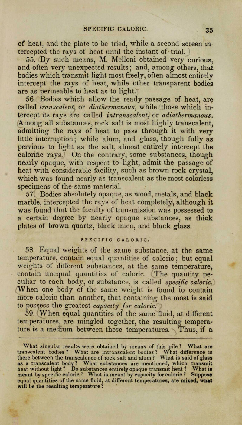 of heat, and the plate to be tried, while a second screen in- tercepted the rajs of heat until the instant of- trial. 55. By such means, M. Melloni obtained very curious, and often very unexpected results; and, among others, that bodies which transmit light most freely, often almost entirely intercept the rays of heat, while other transparent bodies are as permeable to heat as to light. 56 Bodies which allow the ready passage of heat, are called transcalent, or diathermanous, while those which in- tercept its rays are called intranscalent, or adiathermanous. Among all substances, rock salt is most highly transcalent, admitting the rays of heat to pass through it with very little interruption; while alum, and glass, though fully as pervious to light as the salt, almost entirely intercept the calorific rays. On the contrary, some substances, though nearly opaque, with respect to light, admit the passage of heat with considerable facility, such as brown rock crystal, which was found nearly as transcalent as the most colorless specimens of the same material. 57. Bodies absolutely opaque, as wood, metals, and black marble, intercepted the rays of heat completely, although it was found that the faculty of transmission was possessed to a certain degree by nearly opaque substances, as thick plates of brown quartz, black mica, and black glass. SPECIFIC CALORIC. 58. Equal weights of the same substance, at the same temperature, contain equal quantities of caloric; but equal weights of different substances, at the same temperature, contain unequal quantities of caloric. The quantity pe- culiar to each body, or substance, is called specific caloric. When one body of the same weight is found to contain more caloric than another, that containing the most is said to possess the greatest capacity for caloric. 59. When equal quantities of the same fluid, at different temperatures, are mingled together, the resulting tempera- ture is a medium between these temperatures. Thus, if a What singular results were obtained by means of this pile ? What are transcalent bodies ? What are intranscalent bodies ? What difference is there between the transcalence of rock salt and alum ? What is said of glass as a transcalent body? What substances are mentioned, which transmit heat without light ? Do substances entirely opaque transmit heat ? What is meant by specific caloric ? What is meant by capacity for caloric ? Suppose equal quantities of the same Quid, at different temperatures, are mixed, what will be the resulting temperature ?