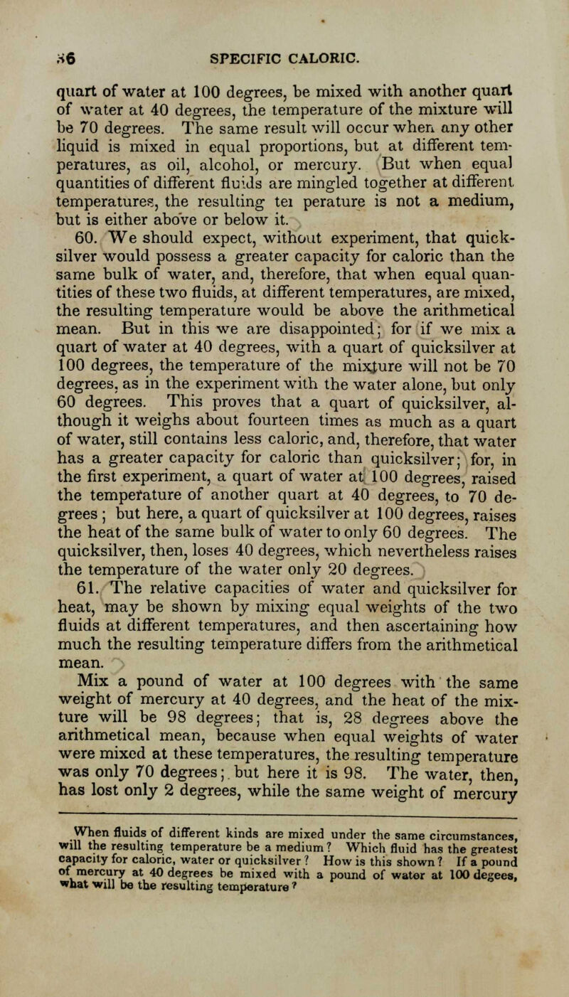 ;-»6 SPECIFIC CALORIC. quart of water at 100 degrees, be mixed with another quart of water at 40 degrees, the temperature of the mixture will be 70 degrees. The same result will occur when any other liquid is mixed in equal proportions, but at different tem- peratures, as oil, alcohol, or mercury. But when equal quantities of different fluids are mingled together at different, temperatures, the resulting tei perature is not a medium, but is either above or below it. 60. We should expect, without experiment, that quick- silver would possess a greater capacity for caloric than the same bulk of water, and, therefore, that when equal quan- tities of these two fluids, at different temperatures, are mixed, the resulting temperature would be above the arithmetical mean. But in this we are disappointed; for if we mix a quart of water at 40 degrees, with a quart of quicksilver at 100 degrees, the temperature of the mixture will not be 70 degrees, as in the experiment with the water alone, but only 60 degrees. This proves that a quart of quicksilver, al- though it weighs about fourteen times as much as a quart of water, still contains less caloric, and, therefore, that water has a greater capacity for caloric than quicksilver; for, in the first experiment, a quart of water at 100 degrees, raised the temperature of another quart at 40 degrees, to 70 de- grees ; but here, a quart of quicksilver at 100 degrees, raises the heat of the same bulk of water to only 60 degrees. The quicksilver, then, loses 40 degrees, which nevertheless raises the temperature of the water only 20 degrees. 61. The relative capacities of water and quicksilver for heat, may be shown by mixing equal weights of the two fluids at different temperatures, and then ascertaining how much the resulting temperature differs from the arithmetical mean. Mix a pound of water at 100 degrees with the same weight of mercury at 40 degrees, and the heat of the mix- ture will be 98 degrees; that is, 28 degrees above the arithmetical mean, because when equal weights of water were mixed at these temperatures, the resulting temperature was only 70 degrees; but here it is 98. The water, then, has lost only 2 degrees, while the same weight of mercury When fluids of different kinds are mixed under the same circumstances, will the resulting temperature be a medium? Which fluid has the greatest capacity for caloric, water or quicksilver ? How is this shown ? If a pound of mercury at 40 degrees be mixed with a pound of water at 100 degees, what will be the resulting temperature ?